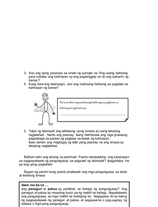 3. Ano ang iyong pananaw sa sinabi ng sumulat na “Ang unang hakbang
para malutas ang kahirapan ay ang pagtanggap na ito ang suliranin ng
bansa’?
4. Kung ikaw ang tatanungin, ano ang mabisang hakbang sa paglutas sa
kahirapan ng bansa?
5. Tulad ng talumpati ang lathalaing iyong binasa ay isang tekstong
naglalahad. Narito ang patunay: Isang halimbawa ang mga ginawang
pagbabago sa paraan ng pagtaya sa lawak ng kahirapan.
Ikaw naman ang magbigay ng tatlo pang patunay na ang binasa ay
tekstong naglalahad.
Balikan natin ang tanong sa panimula: Paano nakatutulong ang kasanayan
sa pagpapalawak ng pangungusap sa pagsulat ng talumpati? Ipagpatuloy mo
pa ang iyong pagtuklas!
Bigyan ng pansin kung paano pinalawak ang mga pangungusap sa akda
at tekstong binasa
Alam mo ba na …
ang panaguri at paksa ay panlahat na bahagi ng pangungusap? Ang
panaguri at paksa ay maaaring buuin pa ng maliliit na bahagi. Napalalawak
ang pangungusap sa mga maliliit na bahaging ito. Nagagawa ito sa tulong
ng pagpapalawak ng panaguri at paksa, at pagsasama o pag-uugnay ng
dalawa o higit pang pangungusap.
Parasaakinangmabisanghakbangsapaglutassa
kahirapanngbansaay
…___________________________________________
_____________________________________________
_____________________________________________
_________________
Ikinatutuwako ang…
_____________________________________________
_____________________________________________
_____________________________________________
___________________
 