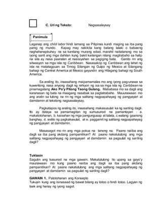 C. Uri ng Teksto: Nagsasalaysay
Laganap ang child labor hindi lamang sa Pilipinas kundi maging sa iba pang
panig ng mundo. Kapag may nakikita kang batang lalaki o babaeng
naghahanapbuhay na sa kanilang murang edad, marahil naitatanong mo sa
iyong sarili ang mga dahilan kung bakit kailangan nilang magtrabaho sa halip
na sila ay nasa paaralan at nasisiyahan sa pagiging bata. Ganito rin ang
sitwasyon sa mga isla ng Caribbean. Nasasakop ng Caribbean ang lahat ng
isla na matatagpuan sa Timog Silangan ng Gulpo ng Mexico at Silangang
bahagi ng Central America at Mexico gayundin ang Hilagang bahagi ng South
America.
Sa araling ito, inaasahang maipamamalas mo ang iyong pag-unawa sa
kuwentong nasa anyong dagli ng rehiyon ng isa sa mga isla ng Caribbean na
pinamagatang Ako Po’y Pitong Taong Gulang. Mababasa mo sa dagli ang
karanasan ng bata na maagang nasabak sa pagtatrabaho. Mauunawaan mo
ang aralin sa tulong na rin ng mga salitang nagpapahayag ng pangyayari at
damdamin at tekstong nagsasalaysay.
Pagkatapos ng araling ito, inaasahang makasusulat ka ng sariling dagli.
Ito ay itataya sa pamamagitan ng sumusunod na pamantayan : a.
makatotohanan, b. kaisahan ng mga pangungusap at talata, c.walang gaanong
banghay, d. estilo ng pagkakasulat, at e. paggamit ng salitang nagpapahayag
ng pangyayari at damdamin.
Masasagot mo rin ang mga pokus na tanong na: Paano naiiba ang
dagli sa iba pang akdang pampanitikan? At paano nakatutulong ang mga
salitang nagpapahayag ng pangyayari at damdamin sa pagsulat ng sariling
dagli?
Tuklasin
Sagutin ang kasunod na mga gawain. Makatutulong ito upang sa gayo’y
maunawaan mo kung paano naiiba ang dagli sa iba pang akdang
pampanitikan? At paano nakatutulong ang mga salitang nagpapahayag ng
pangyayari at damdamin sa pagsulat ng sariling dagli?
GAWAIN 1. Patotohanan ang Konsepto
Tukuyin kung ang isinasaad ng bawat bilang ay totoo o hindi totoo. Lagyan ng
tsek ang hanay ng iyong sagot.
Panimula
 