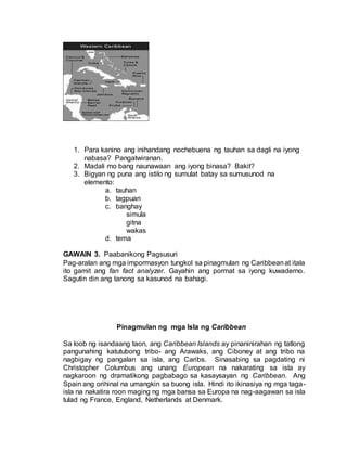 1. Para kanino ang inihandang nochebuena ng tauhan sa dagli na iyong
nabasa? Pangatwiranan.
2. Madali mo bang naunawaan ang iyong binasa? Bakit?
3. Bigyan ng puna ang istilo ng sumulat batay sa sumusunod na
elemento:
a. tauhan
b. tagpuan
c. banghay
simula
gitna
wakas
d. tema
GAWAIN 3. Paabanikong Pagsusuri
Pag-aralan ang mga impormasyon tungkol sa pinagmulan ng Caribbeanat itala
ito gamit ang fan fact analyzer. Gayahin ang pormat sa iyong kuwaderno.
Sagutin din ang tanong sa kasunod na bahagi.
Pinagmulan ng mga Isla ng Caribbean
Sa loob ng isandaang taon, ang Caribbean Islands ay pinaninirahan ng tatlong
pangunahing katutubong tribo- ang Arawaks, ang Ciboney at ang tribo na
nagbigay ng pangalan sa isla, ang Caribs. Sinasabing sa pagdating ni
Christopher Columbus ang unang European na nakarating sa isla ay
nagkaroon ng dramatikong pagbabago sa kasaysayan ng Caribbean. Ang
Spain ang orihinal na umangkin sa buong isla. Hindi ito ikinasiya ng mga taga-
isla na nakatira roon maging ng mga bansa sa Europa na nag-aagawan sa isla
tulad ng France, England, Netherlands at Denmark.
 