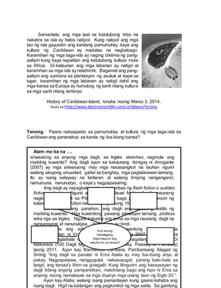 Samantala, ang mga taal na katutubong tribo na
nakatira sa isla ay halos nalipol. Kung nalipol ang mga
tao ng isla gayundin ang kanilang pamumuhay kaya ang
kultura ng Caribbean ay madalas na nagbabago.
Karamihan ng mga taga-isla ay naging biktima ng pang-
aalipin kung kaya napalitan ang katutubong kultura mula
sa Africa. Di-kalaunan ang mga labanan ay natigil at
karamihan sa mga isla ay natahimik. Bagamat ang pang-
aalipin ang sumisira sa plantasyon ng asukal at kape sa
lugar, karamihan ng mga labanan ay natigil dahil ang
mga bansa sa Europa ay humubog ng sarili nilang kultura
sa mga sarili nilang teritoryo.
History of Caribbean Island, kinuha noong Marso 3, 2014,
mula sa (http://www.destination360.com/caribbean/history
Tanong : Paano nakaapekto sa pamumuhay at kultura ng mga taga-isla sa
Caribbean ang pananakop sa kanila ng iba-ibang bansa?
Alam mo ba na ….
sinasabing sa anyong mga dagli, sa Ingles sketches, nagmula ang
maikling kuwento? Ang dagli ayon sa katuturang ibinigay ni Arrogante
(2007) ay mga sitwasyong may mga nasasangkot na tauhan ngunit
walang aksyong umuunlad, gahol sa banghay, mga paglalarawan lamang.
Ito ay isang salaysay na lantaran at walang timping nangangaral,
namumuna, nanunudyo, o kaya’y nagpapasaring.
Ang dagli ay napagkakamalang katumbas ng flash fiction o sudden
fiction sa Ingles. Ngunit ayon kay Dr. Reuel Molina Aguila, naunang
nagkaroon ng dagli sa Pilipinas (1900s) bago pa man nagkaroon ng
katawagang flash fiction na umusbong noong 1990.
Sa kasalukuyang panahon, ang dagli ang nauusong estilo ng
maikling kuwento. Mga kuwentong pawang sitwasyon lamang, plotless
wika nga sa Ingles. Ngunit kakaiba ang tema sa mga naunang dagli na
nangangaral at nanunuligsa , itong bago ay hindi.
Lumabas ang antolohiyang “Mga Kuwentong Paspasan” na
pinamatnugutan ni Vicente Garcia Grayon noong 2007. Si Eros Atalia
naman ay naglathala ng kaniyang aklat na pinamagatang “Wag Lang Di
Makaraos (100 Dagli Mga Kuwentong Pasaway, Paaway at Pamatay)
taong 2011. Ayon kay Bienvenido Lumbera, Pambansang Alagad ng
Sining “Ang dagli sa panulat ni Eros Atalia ay may iba-ibang anyo at
pakay. Nagpapatawa, nanggugulat, nakasusugat, parang bato-bato sa
langit, ang tamaa'y lihim na ginagalit. Kung lilingunin ang kasaysayan ng
dagli bilang anyong pampanitikan, makikitang bago ang hipo ni Eros sa
anyong noong namalasak sa mga diyaryo mga unang taon ng Siglo 20.”
Ayon kay Atalia, walang isang pamantayan kung gaano kahaba ang
isang dagli. Higit na kailangan ang pagkontrol ng mga salita. Sa ganitong
Ano-anong
mahalagang
impormasyon ang
nakuha mo sa binasa?
 