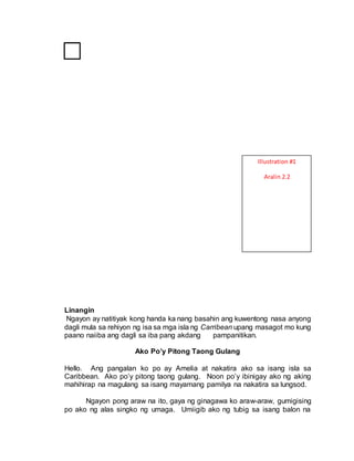 Linangin
Ngayon ay natitiyak kong handa ka nang basahin ang kuwentong nasa anyong
dagli mula sa rehiyon ng isa sa mga isla ng Carribean upang masagot mo kung
paano naiiba ang dagli sa iba pang akdang pampanitikan.
Ako Po’y Pitong Taong Gulang
Hello. Ang pangalan ko po ay Amelia at nakatira ako sa isang isla sa
Caribbean. Ako po’y pitong taong gulang. Noon po’y ibinigay ako ng aking
mahihirap na magulang sa isang mayamang pamilya na nakatira sa lungsod.
Ngayon pong araw na ito, gaya ng ginagawa ko araw-araw, gumigising
po ako ng alas singko ng umaga. Umiigib ako ng tubig sa isang balon na
Illustration #1
Aralin 2.2
 