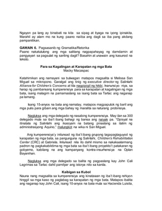 Ngayon pa lang ay binabati na kita sa sipag at tiyaga na iyong ipinakita.
Marahil ay alam mo na kung paano naiiba ang dagli sa iba pang akdang
pampanitikan.
GAWAIN 6. Pagsasanib ng Gramatika/Retorika
Paano nakatutulong ang mga salitang nagpapahayag ng damdamin at
pangyayari sa pagsulat ng sariling dagli? Basahin at unawain ang kasunod na
teksto.
Para sa Kagalingan at Karapatan ng mga Bata
Macky Macaspac
Katahimikan ang namayani sa bulwagan matapos magsalita si Melissa San
Miguel sa mikropono. Garalgal ang tinig ng executive director ng Salinlahi
Alliance for Children’s Concerns at tila nagpipigil ng hikbi. Inanunsiyo niya, sa
harap ng pambansang kumperensiya para sa karapatan at kagalingan ng mga
bata, isang malagim na pamamaslang sa isang bata sa Tarlac ang naganap
pa lamang.
Isang 15-anyos na bata ang namatay, matapos magpaputok ng baril ang
mga pulis para gibain ang mga bahay ng maralita sa naturang probinsiya.
Nagluksa ang mga delegado ng nasabing kumperensiya. May ilan sa 300
delegado mula sa iba’t ibang bahagi ng bansa ang naiyak pa. “Opisyal na
itinatala ng Salinlahi ang ikasiyam na batang pinaslang sa ilalim ng
administrasyong Aquino,” malungkot na wika ni San Miguel.
Ang kumperensiya’y inilunsad ng iba’t ibang grupong tagapagtaguyod ng
karapatan ng mga bata, sa pangunguna ng Salinlahi, Children’s Rehabilitation
Center (CRC) at Gabriela. Inilunsad nila ito dahil mismo sa nakakaalarmang
padron ng pagkakabiktima ng mga bata sa iba’t ibang proyekto’t patakaran ng
gobyerno, kabilang na ang kampanyang kontra-insurhensiya na Oplan
Bayanihan.
Nagluksa ang mga delegado sa balita ng pagpaslang kay John Cali
Lagrimas sa Tarlac dahil pamilyar ang istorya nito sa kanila.
Kaibigan sa Kubol
Nauna nang magsalita sa kumperensiya ang kinatawan ng iba’t ibang rehiyon
hinggil sa mga kaso ng paglabag sa karapatan ng mga bata. Matapos ibalita
ang naganap kay John Cali, isang 10-anyos na bata mula sa Hacienda Luisita,
 