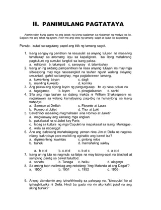 II. PANIMULANG PAGTATAYA
Alamin natin kung gaano na ang lawak ng iyong kaalaman sa nilalaman ng modyul na ito.
Sagutin mo ang lahat ng aytem. Piliin mo ang letra ng tamang sagot at isulat ito sa patlang
Panuto: Isulat sa sagutang papel ang titik ng tamang sagot.
1. Isang sangay ng panitikan na nasusulat sa anyong tuluyan na maaaring
tumalakay sa anomang isyu sa kapaligiran. Isa itong matalinong
pagkukuro ng sumulat tungkol sa isang paksa.
a. editoryal b. talumpati c. sanaysay d. talambuhay
2. Isang uri ng akdang pampanitikan na nasa anyong tuluyan na may mga
sitwasyong may mga nasasangkot na tauhan ngunit walang aksyong
umuunlad, gahol sa banghay, mga paglalarawan lamang.
a. kuwentong bayan c. dagli
b. maikling kuwento d. komiks
3. Ang paksa ang siyang layon ng pangungusap. Ito ay nasa pokus na
a. tagaganap b. layon c. pinaglalaanan d. sanhi
4. Sila ang mga tauhan sa dulang inakda ni William Shakespeare na
naglarawan sa walang kamatayang pag-ibig na humantong sa isang
trahedya.
a. Samson at Delilah c. Florante at Laura
b. Romeo at Juliet d. Thor at Loki
5. Bakit hindi maaaring magmahalan sina Romeo at Juliet?
a. magkaaway ang kanilang mga angkan
b. pakakasal na si Juliet kay Paris
c. labag sa kultura ng mga Capulet na mapakasal sa isang Montague.
d. wala sa nabanggit
6. Ano ang dalawang mahahalagang yaman nina Jim at Della na nagawa
nilang isakripisyo para maibili ng aginaldo ang bawat isa?
a. diyamanteng kuwintas c. gintong relos
b. buhok d. mamahaling suklay
a. b at d b. c at d c. b at c d. a at d
7. Isang uri ng tula na nagmula sa Italya na may labing-apat na taludtod at
sampung pantig sa bawat taludtod.
a. soneto b. Tanaga c. haiku d. alegorya
8. Sa anong taon nailimbag ang nobelang “Ang Matanda at ang Dagat”?
a. 1950 b. 1951 c. 1952 d. 1953
9. Anong damdamin ang ipinahihiwatig sa pahayag na, “Ipinaputol ko at
ipinagbili,wika ni Della. Hindi ba gusto mo rin ako kahit putol na ang
aking buhok?”
 