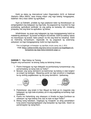 Kahit sa datos ng International Labor Organization (ILO) at National
Statistics Office (NSO), nasa limang milyon ang mga batang manggagawa,
kalakhan nito’y nasa sektor ng agrikultura.
Ayon sa Salinlahi, pinalala ng mga patakaran tulad ng liberalisasyon sa
pangangalakal ang kalagayan ng mga bata. Sa pagpasok ng imported na mga
produktong agrikultural partikular na ang galing sa bansang US, mistulang
pinapatay nito ang lokal na agrikultura ng bansa.
Inihalimbawa ng grupo ang kalagayan ng mga manggagawang bukid sa
malalaking plantasyon ng asukal sa Negros Occidental. Dahil sa walang habas
na importasyon ng asukal, halos patayin na nito ang lokal na industriya. Dahil
sa matinding kompetisyon, nagresulta ito ng pagpasok ng sistemang
pakyawan sa mga manggagawang bukid sa mga asyenda.
Para sa Kagalingan at Karapatan ng mga Bata, kinuha noong July 2, 2014,
mula (http://pinoyweekly.org/new/2012/10/para-sa-kagalingan-at-
karapatan-ng-mga-bata/comment-page-1/
GAWAIN 7. Mga Gabay na Tanong
Sagutin ang sumusunod na tanong batay sa tekstong binasa.
1. Paano tinanggap ng mga delegado sa pambansang kumperensiya ang
pamamaslang sa isang bata sa Tarlac?
2. Ilarawan ang iyong damdamin sa testimonya ng batang si Jojie tungkol
sa sinapit ng kaibigan. Maaaring pumili sa mga emoticon o magbigay
ka ng sariling paglalarawan ng iba pang damdamin. Ipaliwanag.
3. Patotohanan ang sinabi ni San Miguel na hindi pa rin maganda ang
kalagayan ng mga bata at patuloy pa rin ang paglabag sa kanilang mga
karapatan.
4. Paano mo ihahambing ang sitwasyon ni Amelia na taga-Carribean sa
sitwasyon ng mga batang sina Jojo at Jojie na taga-Tarlac?
5. Bilang isang kabataan, magbigay ng mungkahi sa ating pamahalaan
kung paano mapangangalagaan ang karapatan ng mga bata. Gawin sa
pamamagitan ng isang liham.
 