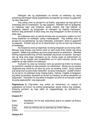 Nabigyan ako ng pagkakataon na dumalo sa writeshop ng isang
pribadong palimbagan bilang paghahanda sa pagsulat ng modyul na gagamitin
ng mga mag-aaral
Ang unang araw ay ginugol ko sa biyahe, pag-aayos ng mga gamit sa
itinakdang silid at oryentasyon sa mga gagawin. Madalas kasi na ginaganap
sa malayong lugar ang writeshop upang mailayo ang mga kalahok sa
magulong lungsod ng pinagmulan at mabigyan ng bagong inspirasyon.
Naroron ang pananabik at takot kung ano ang mangyayari sa akin sa loob ng
ilang araw.
Sa ikalawang araw ay nakinig lamang ako sa panayam tungkol sa iba’t
ibang kaalaman na kailangan upang makapagsulat. Ang ikatlong araw ay
ginugol ko sa paghahanap ng mga materyales, babasahin, akda na gagamitin
sa pagsulat. Sumakit ang ulo ko at nakaramdam ng hilo sa dami ng binabasa
at hinahanap.
Sa ikaapat na araw ay nagsimula na akong magsulat sa una kong aralin.
Masaya kong hinarap ang hamon kahit na alam kong hindi madali ang aking
gagawin. Malaki ang naitulong ng iba ko pang kasama sa writeshops. Madalas
kaming mag-brainstroming at hindi nawawala ang biruan at tawanan. Gumugol
ako ng ilang araw bago nakatapos ng isa. Anong sarap sa pakiramdam na
mayroon ka ng naisulat pero kinakabahan pa rin dahil susunod naman ang
pagkritik ng mga batikan sa institusyon.
Sumunod na araw ay humarap kami sa panelist ng kritiko na binubuo
ng specialist, validator at mga propesor sa unibersidad. Noong una ay parang
magsisikip ang dibdib ko sa dami ng puna na kanilang sinabi. Kung mahina
ang iyong loob ay para kang matutunaw sa iyong kinauupuan. Subalit itinanim
ko sa isip ko na kailangan kong maging bukas, making, magtala at tanggapin
ang lahat ng kanilang sasabihin na sa huli ay huhubog sa aking kakayahan sa
pagsusulat. Tinandaan ko ang lahat at nangako sa sarili na sa susunod ay lalo
ko pang pagbubutihin ang pagsusulat.
Pagsasanay 2: Pag-aralan ang paksa sa sumusunod na usapan at
pagkatapos ay bumuo ng sariling pangungusap upang mabuo ang diyalogo.
Sikaping gumamit ng mga salita na nagpapahayag ng damdamin at
pangyayari.
Usapan # 1
Egay: Nabalitaan mo ba ang napipintong giyera sa pagitan ng Russia
at Ukraine?
Evelyn: ______________________________________
Egay: Sana ay makinig sila sa pakiusap ng United Nations.
Evelyn: ________________________________________
Usapan # 2
 