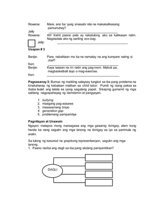 Rowena: Mare, ano ba ‘yung sinasabi nila na makakalikasang
pamumuhay?
Jelly _______________________________________
Rowena: Ah! Kahit paano pala ay nakatulong ako sa kalikasan natin.
Nagdadala ako ng sariling eco bag.
Jelly: ________________________________________
Usapan # 3
Benjie: Pare, nabalitaan mo ba na namatay na ang kumpare nating si
Joel?
Ken: ________________________________________
Benjie: Kaya iwasan na rin natin ang pag-inom. Mabuti pa,
magbasketball tayo o mag-exercise.
Ken: _________________________________________
Pagsasanay 3: Bumuo ng maikling salaysay tungkol sa iba pang problema na
kinakaharap ng kabataan maliban sa child labor. Pumili ng isang paksa sa
ibaba Isulat ang talata sa iyong sagutang papel. Sikaping gumamit ng mga
salitang nagpapahayag ng damdamin at pangyayari.
1. bullying
2. maagang pag-aasawa
3. masasamang bisyo
4. generation gap
5. problemang pampamilya
Pagnilayan at Unawain
Ngayon matapos mong maisagawa ang mga gawaing ibinigay, alam kong
handa ka nang sagutin ang mga tanong na ibinigay sa iyo sa panimula ng
aralin.
Sa tulong ng kasunod na grapikong representasiyon, sagutin ang mga
tanong.
1. Paano naiiba ang dagli sa iba pang akdang pampanitikan?
DAGLI
 