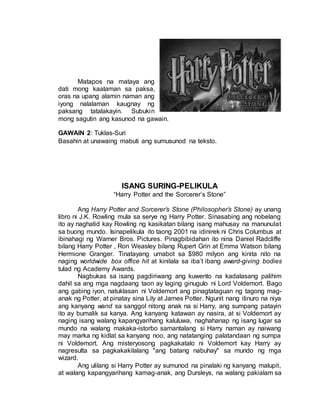 Matapos na mataya ang
dati mong kaalaman sa paksa,
oras na upang alamin naman ang
iyong nalalaman kaugnay ng
paksang tatalakayin. Subukin
mong sagutin ang kasunod na gawain.
GAWAIN 2: Tuklas-Suri
Basahin at unawaing mabuti ang sumusunod na teksto.
ISANG SURING-PELIKULA
“Harry Potter and the Sorcerer’s Stone”
Ang Harry Potter and Sorcerer’s Stone (Philosopher’s Stone) ay unang
libro ni J.K. Rowling mula sa serye ng Harry Potter. Sinasabing ang nobelang
ito ay naghatid kay Rowling ng kasikatan bilang isang mahusay na manunulat
sa buong mundo. Isinapelikula ito taong 2001 na idinirek ni Chris Columbus at
ibinahagi ng Warner Bros. Pictures. Pinagbibidahan ito nina Daniel Radcliffe
bilang Harry Potter , Ron Weasley bilang Rupert Grin at Emma Watson bilang
Hermione Granger. Tinatayang umabot sa $980 milyon ang kinita nito na
naging worldwide box office hit at kinilala sa iba’t ibang award-giving bodies
tulad ng Academy Awards.
Nagbukas sa isang pagdiriwang ang kuwento na kadalasang palihim
dahil sa ang mga nagdaang taon ay laging ginugulo ni Lord Voldemort. Bago
ang gabing iyon, natuklasan ni Voldemort ang pinagtataguan ng tagong mag-
anak ng Potter, at pinatay sina Lily at James Potter. Ngunit nang itinuro na niya
ang kanyang wand sa sanggol nitong anak na si Harry, ang sumpang patayin
ito ay bumalik sa kanya. Ang kanyang katawan ay nasira, at si Voldemort ay
naging isang walang kapangyarihang kaluluwa, naghahanap ng isang lugar sa
mundo na walang makaka-istorbo samantalang si Harry naman ay naiwang
may marka ng kidlat sa kanyang noo, ang natatanging palatandaan ng sumpa
ni Voldemort. Ang misteryosong pagkakatalo ni Voldemort kay Harry ay
nagresulta sa pagkakakilalang "ang batang nabuhay" sa mundo ng mga
wizard.
Ang ulilang si Harry Potter ay sumunod na pinalaki ng kanyang malupit,
at walang kapangyarihang kamag-anak, ang Dursleys, na walang pakialam sa
 
