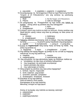 a. pag-aalala b. pagtataka c. pagkainis d. pagtatampo
10.Sa pangungusap na, “Ipinanggising ni Rizal sa mga Pilipinoang Noli Me
Tangere at El Filibusterismo,” ano ang ipinokus ng pandiwang
ipinanggising?
a. Rizal c. Noli Me Tangere at El Filibusterismo
b. Pilipino d. wala sa nabanggit
11.Sa pangungusap na, “Pinagpiknikan ng mga turista ang ituktok ng
bundok,” anong pokus ng pandiwa ang may salungguhit?
a. ganapan c. layon
b. pinaglalaanan d. direksiyon
12.(Langoy) namin ang malinis na batis sa kanluran. Anong pandiwa ang
dapat gamitin upang mabuo ang diwa ng pahayag na nasa pokus na
Ganapan?
a. nilangoy c. kalalangoy
b. pinaglanguyan d. nilanguyan
13.Talagang palabasa ang kanyang anak na dalaga. Ang may salungguhit
ay isang ___________ na ginamit upang mapalawak ang pangungusap.
a. ingklitik b. komplemento c. pang-uri d. pang-abay
14.Si Eric ay nagtalumpati nang buong husay sa harap ng madla. Ang
pokus ng pandiwa ay
a. tagaganap b. layon c. pinaglalaanan d. sanhi
15.Ang salitang buti kapag nilagyan ng panlapi na ma- at inulit ay magiging
mabuti-buti na ang ibig sabihin ay
a. magaling c. maayos
b. magaling-galing d. katamtamang ayos
16. Ang sumusunod ay mga elementong taglay ng mitolohiya maliban sa
a. tumatalakay sa mga diyos at kanilang kabayanihan
b. may kaugnayan ng paniniwala sa propesiya
c. kapani-paniwala ang wakas
d. may salamangka at mahika
17.Aling pangkat ng pandiwa ang nasa pokus tagaganap?
a. lumikas, nag-ani, magsusulat
b. ibinili, malaman, pag-aaralan
c. ipinambili, ipansulat, ipanghakot
d. ikinalulungkot, ikinatutuwa, ikinasawi
18.Kasinlaya ito ng mga lalaking
Dahil sa katwira’y hindi paaapi,
Kasingwagas ito ng mga bayaning
Marunong umingos sa mga papuri.
Anong uri ng tayutay ang makikita sa naturang saknong?
a. pagwawangis
b. pagtutulad
c. pagbibigay-katauhan
 