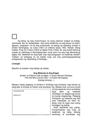 Sa tulong ng mga impormasyon na iyong nalaman tungkol sa nobela,
naniniwala ako na nadagdagan ang iyong kaalaman sa pag-unawa sa aralin.
Ngayon, tunghayan mo na ang sumusunod na bahagi ng nobelang isinulat ni
Ernest Hemingway sa Cuba (1951) at inilabas taong 1952. Nanalo bilang
Pulitzer Prize for Fiction (1953) at Nobel Prize (1954). Ito ang kahuli-hulihang
nobela na nailimbag ni Hemingway.Nais kong suriin mo ang mga elementong
taglay nito. Nailahad ba nang tiyak ang mga pangyayari sa nasabing nobela?
Tuklasin sa bahaging ito ng nobela kung ano ang pakikipagsapalarang
pinagdaanan ng matandang si Santiago.
Linangin
Basahin at unawain ang bahagi ng nobela.
Ang Matanda at Ang Dagat
Isinalin sa Filipino mula sa Ingles ni Jesus Manuel Santiago
“The Old Man and the Sea” ni Ernest Hemingway
(bahagi lamang…)
Maayos silang naglayag at ibinaba ni Santiago ang kaniyang mga kamay sa
tubig-alat at sinikap na linawin ang kaniyang isip. Mataas ang cumulus clouds
at may sapat na cirrus sa ibabaw
kaya alam ng matanda
(Santiago) na tatagal ang simoy
sa buong magdamag. Palaging
tinitingnan ng matanda ang isda
para makatiyak na totoo ito.
Isang oras ito bago siya unang
dinunggol ng pating.
Hindi aksidente ang pating.
Pumaimbabaw siya mula sa
kalaliman ng tubig habang
tumitining at kumakalat ang
Illustration#3
Aralin2.3
 