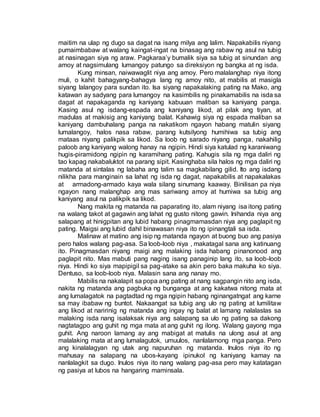 maitim na ulap ng dugo sa dagat na isang milya ang lalim. Napakabilis niyang
pumaimbabaw at walang kaingat-ingat na binasag ang rabaw ng asul na tubig
at nasinagan siya ng araw. Pagkaraa’y bumalik siya sa tubig at sinundan ang
amoy at nagsimulang lumangoy patungo sa direksiyon ng bangka at ng isda.
Kung minsan, naiwawaglit niya ang amoy. Pero malalanghap niya itong
muli, o kahit bahagyang-bahagya lang ng amoy nito, at mabilis at masigla
siyang lalangoy para sundan ito. Isa siyang napakalaking pating na Mako, ang
katawan ay sadyang para lumangoy na kasimbilis ng pinakamabilis na isda sa
dagat at napakaganda ng kaniyang kabuuan maliban sa kaniyang panga.
Kasing asul ng isdang-espada ang kaniyang likod, at pilak ang tiyan, at
madulas at makisig ang kaniyang balat. Kahawig siya ng espada maliban sa
kaniyang dambuhalang panga na nakatikom ngayon habang matulin siyang
lumalangoy, halos nasa rabaw, parang kutsilyong humihiwa sa tubig ang
mataas niyang palikpik sa likod. Sa loob ng sarado niyang panga, nakahilig
paloob ang kaniyang walong hanay na ngipin. Hindi siya katulad ng karaniwang
hugis-piramidong ngipin ng karamihang pating. Kahugis sila ng mga daliri ng
tao kapag nakabaluktot na parang sipit. Kasinghaba sila halos ng mga daliri ng
matanda at sintalas ng labaha ang talim sa magkabilang gilid. Ito ang isdang
nilikha para manginain sa lahat ng isda ng dagat, napakabilis at napakalakas
at armadong-armado kaya wala silang sinumang kaaway. Binilisan pa niya
ngayon nang malanghap ang mas sariwang amoy at humiwa sa tubig ang
kaniyang asul na palikpik sa likod.
Nang makita ng matanda na paparating ito, alam niyang isa itong pating
na walang takot at gagawin ang lahat ng gusto nitong gawin. Inihanda niya ang
salapang at hinigpitan ang lubid habang pinagmamasdan niya ang paglapit ng
pating. Maigsi ang lubid dahil binawasan niya ito ng ipinangtali sa isda.
Malinaw at matino ang isip ng matanda ngayon at buong buo ang pasiya
pero halos walang pag-asa. Sa loob-loob niya , makatagal sana ang katinuang
ito. Pinagmasdan niyang maigi ang malaking isda habang pinanonood ang
paglapit nito. Mas mabuti pang naging isang panaginip lang ito, sa loob-loob
niya. Hindi ko siya mapipigil sa pag-atake sa akin pero baka makuha ko siya.
Dentuso, sa loob-loob niya. Malasin sana ang nanay mo.
Mabilis na nakalapit sa popa ang pating at nang sagpangin nito ang isda,
nakita ng matanda ang pagbuka ng bunganga at ang kakatwa nitong mata at
ang lumalagatok na pagtadtad ng mga ngipin habang nginangatngat ang karne
sa may ibabaw ng buntot. Nakaangat sa tubig ang ulo ng pating at lumilitaw
ang likod at naririnig ng matanda ang ingay ng balat at lamang nalalaslas sa
malaking isda nang isalaksak niya ang salapang sa ulo ng pating sa dakong
nagtatagpo ang guhit ng mga mata at ang guhit ng ilong. Walang gayong mga
guhit. Ang naroon lamang ay ang mabigat at matulis na ulong asul at ang
malalaking mata at ang lumalagutok, umuulos, nanlalamong mga panga. Pero
ang kinalalagyan ng utak ang napuruhan ng matanda. Inulos niya ito ng
mahusay na salapang na ubos-kayang ipinukol ng kaniyang kamay na
nanlalagkit sa dugo. Inulos niya ito nang walang pag-asa pero may katatagan
ng pasiya at lubos na hangaring maminsala.
 