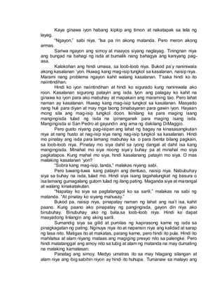 Kaya ginawa iyon habang kipkip ang timon at nakatapak sa tela ng
layag.
“Ngayon,” sabi niya. “Isa pa rin akong matanda. Pero meron akong
armas.
Sariwa ngayon ang simoy at maayos siyang naglayag. Tiningnan niya
ang bungad na bahagi ng isda at bumalik nang bahagya ang kaniyang pag-
asa.
Kalokohan ang hindi umasa, sa loob-loob niya. Bukod pa’y naniniwala
akong kasalanan ‘yon. Huwag kang mag-isip tungkol sa kasalanan, naisip niya.
Marami nang problema ngayon kahit walang kasalanan. T’saka hindi ko ito
naiintindihan.
Hindi ko iyon naiintindihan at hindi ko sigurado kung naniniwala ako
roon. Kasalanan sigurong patayin ang isda. Iyon ang palagay ko kahit na
ginawa ko iyon para ako mabuhay at mapakain ang maraming tao. Pero lahat
naman ay kasalanan. Huwag kang mag-isip tungkol sa kasalanan. Masyado
nang huli para diyan at may mga taong binabayaran para gawin iyon. Hayaan
mong sila ang mag-isip tungkol doon. Isinilang ka para maging isang
mangingisda tulad ng isda na ipinanganak para maging isang isda.
Mangingisda si San Pedro at gayundin ang ama ng dakilang DiMaggio.
Pero gusto niyang pag-isipan ang lahat ng bagay na kinasasangkutan
niya at nang husto at nag-isip siya nang nag-isip tungkol sa kasalanan. Hindi
mo pinatay ang isda para lamang mabuhay ka o para ibenta bilang pagkain,
sa loob-loob niya. Pinatay mo siya dahil sa iyong dangal at dahil isa kang
mangingisda. Minahal mo siya noong siya’y buhay pa at minahal mo siya
pagkatapos. Kung mahal mo siya, hindi kasalanang patayin mo siya. O mas
malaking kasalanan ‘yon?
“Sobra kang mag-isip, tanda,” malakas niyang sabi.
Pero tuwang-tuwa kang patayin ang dentuso, naisip niya. Nabubuhay
siya sa buhay na isda, tulad mo. Hindi siya isang tagahalungkat ng basura o
isa lamang gumagalang gutom tulad ng ilang pating. Maganda siya at marangal
at walang kinakatakutan.
“Napatay ko siya sa pagtatanggol ko sa sarili,” malakas na sabi ng
matanda. “At pinatay ko siyang mahusay.”
Bukod pa, naisip niya, pinapatay naman ng lahat ang isa’t isa, kahit
paano. Kung paano ako pinapatay ng pangingisda, gayon din niya ako
binubuhay. Binubuhay ako ng bata,sa loob-loob niya. Hindi ko dapat
masyadong linlangin ang aking sarili.
Sumandig siya sa gilid at pumilas ng kapirasong karne ng isda sa
pinagkagatan ng pating. Nginuya niya ito at napansin niya ang kalidad at sarap
ng lasa nito. Matigas ito at makatas, parang karne, pero hindi ito pula. Hindi ito
mahilatsa at alam niyang mataas ang magiging presyo nito sa palengke. Pero
hindi matatanggal ang amoy nito sa tubig at alam ng matanda na may dumating
na malaking kamalasan.
Panatag ang simoy. Medyo umatras ito sa may hilagang silangan at
alam niya ang ibig sabihin niyon ay hindi ito huhupa. Tumanaw sa malayo ang
 
