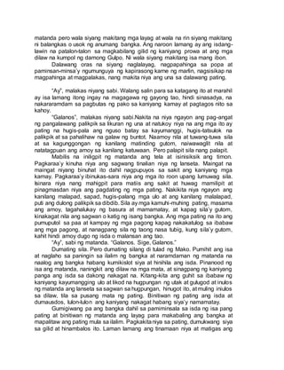 matanda pero wala siyang makitang mga layag at wala na rin siyang makitang
ni balangkas o usok ng anumang bangka. Ang naroon lamang ay ang isdang-
lawin na patalon-talon sa magkabilang gilid ng kaniyang prowa at ang mga
dilaw na kumpol ng damong Gulpo. Ni wala siyang makitang isa mang ibon.
Dalawang oras na siyang naglalayag, nagpapahinga sa popa at
paminsan-minsa’y ngumunguya ng kapirasong karne ng marlin, nagsisikap na
magpahinga at magpalakas, nang makita niya ang una sa dalawang pating.
“Ay”, malakas niyang sabi. Walang salin para sa katagang ito at marahil
ay isa lamang itong ingay na magagawa ng gayong tao, hindi sinasadya, na
nakararamdam sa pagbutas ng pako sa kaniyang kamay at pagtagos nito sa
kahoy.
“Galanos”, malakas niyang sabi.Nakita na niya ngayon ang pag-angat
ng pangalawang palikpik sa likuran ng una at natukoy niya na ang mga ito ay
pating na hugis-pala ang nguso batay sa kayumanggi, hugis-tatsulok na
palikpik at sa pahalihaw na galaw ng buntot. Naamoy nila at tuwang-tuwa sila
at sa kagunggongan ng kanilang matinding gutom, naiwawaglit nila at
natatagpuan ang amoy sa kanilang katuwaan. Pero palapit sila nang palapit.
Mabilis na iniligpit ng matanda ang tela at isinisiksik ang timon.
Pagkaraa’y kinuha niya ang sagwang tinalian niya ng lanseta. Maingat na
maingat niyang binuhat ito dahil nagpupuyos sa sakit ang kaniyang mga
kamay. Pagkaraa’y ibinukas-sara niya ang mga ito roon upang lumuwag sila.
Isinara niya nang mahigpit para matiis ang sakit at huwag mamilipit at
pinagmasdan niya ang pagdating ng mga pating. Nakikita niya ngayon ang
kanilang malapad, sapad, hugis-palang mga ulo at ang kanilang malalapad,
puti ang dulong palikpik sa dibdib. Sila ay mga kamuhi-muhing pating, masama
ang amoy, tagahalukay ng basura at mamamatay, at kapag sila’y gutom,
kinakagat nila ang sagwan o katig ng isang bangka. Ang mga pating na ito ang
pumuputol sa paa at kampay ng mga pagong kapag nakakatulog sa ibabaw
ang mga pagong, at nanagpang sila ng taong nasa tubig, kung sila’y gutom,
kahit hindi amoy dugo ng isda o malansan ang tao.
“Ay”, sabi ng matanda. “Galanos. Sige, Galanos.”
Dumating sila. Pero dumating silang di tulad ng Mako. Pumihit ang isa
at naglaho sa paningin sa ilalim ng bangka at naramdaman ng matanda na
naalog ang bangka habang kumikislot siya at hinihila ang isda. Pinanood ng
isa ang matanda, naningkit ang dilaw na mga mata, at sinagpang ng kaniyang
panga ang isda sa dakong nakagat na. Kitang-kita ang guhit sa ibabaw ng
kaniyang kayumangging ulo at likod na hugpungan ng utak at gulugod at inulos
ng matanda ang lanseta sa sagwan sa hugpungan, hinugot ito, at muling iniulos
sa dilaw, tila sa pusang mata ng pating. Binitiwan ng pating ang isda at
dumausdos, lulon-lulon ang kaniyang nakagat habang siya’y namamatay.
Gumigiwang pa ang bangka dahil sa pamiminsala sa isda ng isa pang
pating at binitiwan ng matanda ang layag para makabaling ang bangka at
mapalitaw ang pating mula sa ilalim. Pagkakitaniya sa pating, dumukwang siya
sa gilid at hinambalos ito. Laman lamang ang tinamaan niya at matigas ang
 