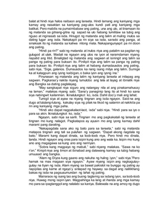 balat at hindi niya halos naibaon ang lanseta. Hindi lamang ang kaniyang mga
kamay ang nasaktan sa kaniyang pag-ulos kundi pati ang kaniyang mga
balikat. Pero mabilis na pumaimbabaw ang pating, una ang ulo, at tinamaan ito
ng matanda sa gitnang-gitna ng sapad na ulo habang lumilitaw sa tubig ang
nguso at inginasab sa isda. Hinugot ng matanda ang talim at muling inulos sa
dating lugar ang isda. Nakakapit pa rin siya sa isda, sarado ang panga, at
sinaksak ito ng matanda sa kaliwa nitong mata. Nakapangunyapit pa rin doon
ang pating.
“Hindi pa rin?” sabi ng matanda at inulos niya ang patalim sa pagitan ng
gulugod at utak. Madali na ngayon ang ulos na iyon at naramdaman niyang
napatid ang litid. Binaligtad ng matanda ang sagwan at isiningit ang talim sa
panga ng pating para buksan ito. Pinilipit niya ang talim sa panga ng pating
para buksan ito. Pinilipit niya ang talim at habang dumadausdos ang pating,
sabi niya, “Sige, galanos. Dumausdos ka nang isang milya ang lalim. Sumige
ka at katagpuin ang iyong kaibigan, o baka iyon ang iyong ina.”
Pinunasan ng matanda ang talim ng kaniyang lanseta at inilapag ang
sagwan. Pagkaraa’y nakita niyang lumulobo ang tela at layag at ibinalik niya
ang Bangka sa dating paglalayag.
“May sangkapat niya siguro ang natangay nila at ang pinakamahusay
na laman,” malakas niyang sabi. “Sana’y panaginip lang ito at hindi ko sana
siya nabingwit kailanman. Ikinalulungkot ko, isda. Dahil doo’y mali ang lahat.
Tumigil siya at ayaw na niyang tingnan ang isda ngayon. Said na ang
dugo at lulutang-lutang, kakulay siya ng pilak na likod ng salamin at nakikita pa
rin ang kaniyang mga paha.
“Hindi ako dapat nagpakalaot-laot, isda” sabi niya. “Hindi para sa iyo o
para sa akin. Ikinalulungkot ko, isda.”
Ngayon, sabi niya sa sarili. Tingnan mo ang pagkakatali ng lanseta at
tingnan mo kung nalagot. Pagkatapos ay ayusin mo ang iyong kamay dahil
marami pang darating.
“Nakapagdala sana ako ng bato para sa lanseta,” sabi ng matanda
matapos tingnan ang tali sa puluhan ng sagwan. “Dapat akong nagdala ng
bato.” Marami kang dapat dinala, sa loob-loob niya. Pero hindi mo dinala,
tanda. Hindi ngayon ang oras para isipin kung ano ang wala ka. Isipin mo kung
ano ang magagawa sa kung ano ang naririyan.
“Sobra kang magpayo ng mabuti,” sabi niyang malakas. “Sawa na ko
r’on.” Kinipit niya ang timon at ibinabad ang dalawang kamay sa tubig habang
umuusad ang bangka.
“Alam ng Diyos kung gaano ang nakuha ng huling iyon,” sabi niya.”Pero
hamak na mas magaan siya ngayon.” Ayaw niyang isipin ang nagkagutay-
gutay na tiyan ng isda. Alam niyang sa bawat pakislot na bunggo ng pating ay
napipilas ang karne at ngayo’y sinlapad ng haywey sa dagat ang nalilikhang
bakas ng isda na pagsusumundan ng lahat ng pating.
Mairaraos ng isang tao ang buong taglamig sa isdang iyon, sa loob-loob
niya. Huwag mong isipin iyan. Magpahinga ka lang at ihanda ang mga kamay
mo para sa ipagtanggol ang nalalabi sa kaniya. Balewala na ang amoy ng dugo
 
