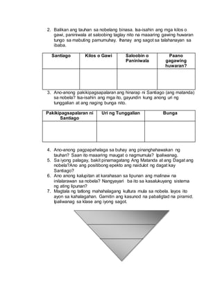 2. Balikan ang tauhan sa nobelang binasa. Isa-isahin ang mga kilos o
gawi, paniniwala at saloobing taglay nito na maaaring gawing huwaran
tungo sa mabuting pamumuhay. Ihanay ang sagot sa talahanayan sa
ibaba.
Santiago Kilos o Gawi Saloobin o
Paniniwala
Paano
gagawing
huwaran?
3. Ano-anong pakikipagsapalaran ang hinarap ni Santiago (ang matanda)
sa nobela? Isa-isahin ang mga ito, gayundin kung anong uri ng
tunggalian at ang naging bunga nito.
Pakikipagsapalaran ni
Santiago
Uri ng Tunggalian Bunga
4. Ano-anong pagpapahalaga sa buhay ang pinanghahawakan ng
tauhan? Saan ito maaaring maugat o nagmumula? Ipaliwanag.
5. Sa iyong palagay, bakit pinamagatang Ang Matanda at ang Dagat ang
nobela?Ano ang positibong epekto ang naidulot ng dagat kay
Santiago?
6. Ano anong kalupitan at karahasan sa lipunan ang malinaw na
inilalarawan sa nobela? Nangyayari ba ito sa kasalukuyang sistema
ng ating lipunan?
7. Magtala ng tatlong mahahalagang kultura mula sa nobela. Iayos ito
ayon sa kahalagahan. Gamitin ang kasunod na pabaligtad na piramid.
Ipaliwanag sa klase ang iyong sagot.
 