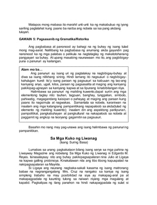 Matapos mong mabasa ito marahil unti-unti ka ng makabubuo ng iyong
sariling paglalahat kung paano ba naiiba ang nobela sa isa pang akdang
tuluyan.
GAWAIN 5: Pagsasanib ng Gramatika/Retorika
Ang pagbabasa at panonood ay bahagi na ng buhay ng isang tulad
mong mag-aaral. Nalilibang ka pagbabasa ng anumang akda gayundin pag
nanonood ka ng mga palabas o pelikula na nagtataglay ng makatotohanang
pangyayari sa buhay. At upang masabing naunawaan mo ito, ang pagbibigay-
puna o panunuri ay kailangan.
Basahin mo nang may pag-unawa ang isang halimbawa ng panunuring
pampanitikan.
Sa Mga Kuko ng Liwanag
(Isang Suring Basa)
Lumabas sa unang pagkakataon bilang isang serye sa mga pahina ng
Liwayway Magazine ang nobelang Sa Mga Kuko ng Liwanag ni Edgardo M.
Reyes. Isinasalaysay nito ang buhay pakikipagsapalaran nina Julio at Ligaya
na kapwa galling probinsiya. Kinakatawan nila ang libo libong kapuspalad na
nakipagsapalaran sa Maynila.
Si Ligaya ang naunang nagbaka-sakali kasama ng isang matronang
babae na nagnangangalang Mrs. Cruz na nangako sa kaniya ng isang
simpleng trabaho na may posibilidad na siya ay makapag-aral pa at
makapagpadala ng kaunting tulong sa naiwan niyang mga magulang at
kapatid. Pagkalipas ng ilang panahon na hindi nakapagpadala ng sulat si
Alam mo ba…
Ang panunuri ay isang uri ng pagtalakay na nagbibigay-buhay at
diwa sa isang nilikhang sining. Hindi lamang ito nagsusuri o nagbibigay-
kahulugan kundi ito’y isang paraan ng pagsusuri sa kabuuan ng tao-ang
kaniyang anyo, ugali, kilos, paraan ng pagsasalita at maging ang kaniyang
pakikipag-ugnayan sa kaniyang kapwa at sa lipunang kinabibilangan niya.
Halimbawa sa panunuri ng maikling kuwento,dapat suriin ang mga
elementong taglay nito: tauhan, tagpuan, banghay, tunggalian, simbolo,
pahiwatig, magagandang kaisipan o pahayag at maging ang paraan kung
paano ito nagsimula at nagwakas. Samantala sa nobela, karaniwan na
inaalam ang mga katangiang pampanitikang napapaloob sa akda(tulad ng
elemento ng maikling kuwento); inaalam din ang aspektong panlipunan,
pampolitikal, pangkabuhayan at pangkultural na nakapaloob sa nobela at
paggamit ng angkop na teoryang gagamitin sa pagsusuri.
 