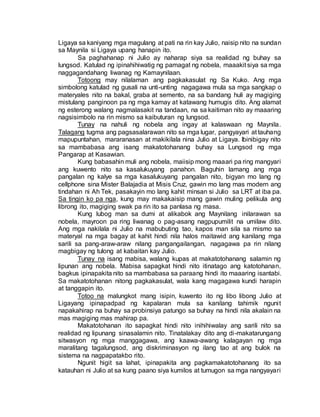 Ligaya sa kaniyang mga magulang at pati na rin kay Julio, naisip nito na sundan
sa Maynila si Ligaya upang hanapin ito.
Sa paghahanap ni Julio ay naharap siya sa realidad ng buhay sa
lungsod. Katulad ng ipinahihiwatig ng pamagat ng nobela, maaakit siya sa mga
naggagandahang liwanag ng Kamaynilaan.
Totoong may nilalaman ang pagkakasulat ng Sa Kuko. Ang mga
simbolong katulad ng gusali na unti-unting nagagawa mula sa mga sangkap o
materyales nito na bakal, graba at semento, na sa bandang huli ay magiging
mistulang panginoon pa ng mga kamay at katawang humugis dito. Ang alamat
ng esterong walang nagmalasakit na tandaan, na sa kaitiman nito ay maaaring
nagsisimbolo na rin mismo sa kaibuturan ng lungsod.
Tunay na nahuli ng nobela ang ingay at kalaswaan ng Maynila.
Talagang tugma ang pagsasalarawan nito sa mga lugar, pangyayari at tauhang
mapupuntahan, mararanasan at makikilala nina Julio at Ligaya. Ibinibigay nito
sa mambabasa ang isang makatotohanang buhay sa Lungsod ng mga
Pangarap at Kasawian.
Kung babasahin muli ang nobela, maiisip mong maaari pa ring mangyari
ang kuwento nito sa kasalukuyang panahon. Baguhin lamang ang mga
pangalan ng kalye sa mga kasalukuyang pangalan nito, bigyan mo lang ng
cellphone sina Mister Balajadia at Misis Cruz, gawin mo lang mas modern ang
tindahan ni Ah Tek, pasakayin mo lang kahit minsan si Julio sa LRT at iba pa.
Sa tingin ko pa nga, kung may makakaisip mang gawin muling pelikula ang
librong ito, magiging swak pa rin ito sa panlasa ng masa.
Kung lubog man sa dumi at alikabok ang Maynilang inilarawan sa
nobela, mayroon pa ring liwanag o pag-asang nagpupumilit na umilaw dito.
Ang mga nakilala ni Julio na mabubuting tao, kapos man sila sa mismo sa
materyal na mga bagay at kahit hindi nila halos maitawid ang kanilang mga
sarili sa pang-araw-araw nilang pangangailangan, nagagawa pa rin nilang
magbigay ng tulong at kabaitan kay Julio.
Tunay na isang mabisa, walang kupas at makatotohanang salamin ng
lipunan ang nobela. Mabisa sapagkat hindi nito itinatago ang katotohanan,
bagkus ipinapakita nito sa mambabasa sa paraang hindi ito maaaring isantabi.
Sa makatotohanan nitong pagkakasulat, wala kang magagawa kundi harapin
at tanggapin ito.
Totoo na malungkot mang isipin, kuwento ito ng libo libong Julio at
Ligayang ipinapadpad ng kapalaran mula sa kanilang tahimik ngunit
napakahirap na buhay sa probinsiya patungo sa buhay na hindi nila akalain na
mas magiging mas mahirap pa.
Makatotohanan ito sapagkat hindi nito inihihiwalay ang sarili nito sa
realidad ng lipunang sinasalamin nito. Tinatalakay dito ang di-makatarungang
sitwasyon ng mga manggagawa, ang kaawa-awang kalagayan ng mga
maralitang tagalungsod, ang diskriminasyon ng ilang tao at ang bulok na
sistema na nagpapatakbo rito.
Ngunit higit sa lahat, ipinapakita ang pagkamakatotohanang ito sa
katauhan ni Julio at sa kung paano siya kumilos at tumugon sa mga nangyayari
 