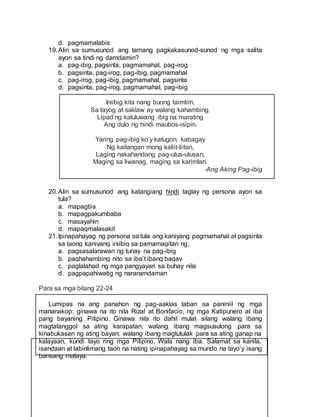 d. pagmamalabis
19.Alin sa sumusunod ang tamang pagkakasunod-sunod ng mga salita
ayon sa tindi ng damdamin?
a. pag-ibig, pagsinta, pagmamahal, pag-irog
b. pagsinta, pag-irog, pag-ibig, pagmamahal
c. pag-irog, pag-ibig, pagmamahal, pagsinta
d. pagsinta, pag-irog, pagmamahal, pag-ibig
Iniibig kita nang buong taimtim,
Sa tayog at saklaw ay walang kahambing,
Lipad ng kaluluwang ibig na marating
Ang dulo ng hindi maubos-isipin.
Yaring pag-ibig ko’y katugon, kabagay
Ng kailangan mong kaliit-liitan,
Laging nakahandang pag-utus-utusan,
Maging sa liwanag, maging sa karimlan.
-Ang Aking Pag-ibig
20.Alin sa sumusunod ang katangiang hindi taglay ng persona ayon sa
tula?
a. mapagtiis
b. mapagpakumbaba
c. masayahin
d. mapagmalasakit
21.Ipinapahayag ng persona sa tula ang kaniyang pagmamahal at pagsinta
sa taong kaniyang iniibig sa pamamagitan ng;
a. pagsasalarawan ng tunay na pag-ibig
b. paghahambing nito sa iba’t ibang bagay
c. paglalahad ng mga pangyayari sa buhay nila
d. pagpapahiwatig ng nararamdaman
Para sa mga bilang 22-24
Lumipas na ang panahon ng pag-aaklas laban sa paniniil ng mga
mananakop: ginawa na ito nila Rizal at Bonifacio, ng mga Katipunero at iba
pang bayaning Pilipino. Ginawa nila ito dahil mulat silang walang ibang
magtatanggol sa ating karapatan; walang ibang magsusulong para sa
kinabukasan ng ating bayan; walang ibang magtutulak para sa ating ganap na
kalayaan, kundi tayo ring mga Pilipino. Wala nang iba. Salamat sa kanila,
isandaan at labinlimang taon na nating ipinapahayag sa mundo na tayo’y isang
bansang malaya.
 