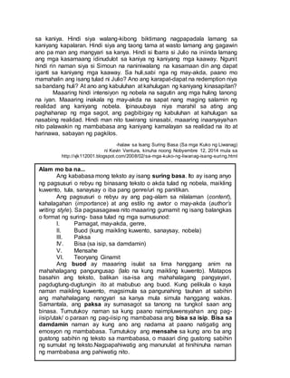 sa kaniya. Hindi siya walang-kibong biktimang nagpapadala lamang sa
kaniyang kapalaran. Hindi siya ang taong tama at wasto lamang ang gagawin
ano pa man ang mangyari sa kanya. Hindi si Ibarra si Julio na iniinda lamang
ang mga kasamaang idinudulot sa kaniya ng kaniyang mga kaaway. Ngunit
hindi rin naman siya si Simoun na naniniwalang na kasamaan din ang dapat
iganti sa kaniyang mga kaaway. Sa huli,sabi nga ng may-akda, paano mo
mamahalin ang isang tulad ni Julio? Ano ang karapat-dapat na redemption niya
sa bandang huli? At ano ang kabuluhan at kahulugan ng kaniyang kinasapitan?
Maaaring hindi intensiyon ng nobela na sagutin ang mga huling tanong
na iyan. Maaaring inakala ng may-akda na sapat nang maging salamin ng
realidad ang kaniyang nobela. Ipinauubaya niya marahil sa ating ang
paghahanap ng mga sagot, ang pagbibigay ng kabuluhan at kahulugan sa
nasabing realidad. Hindi man nito tuwirang sinasabi, maaaring inaanyayahan
nito palawakin ng mambabasa ang kaniyang kamalayan sa realidad na ito at
harinawa, sabayan ng pagkilos.
-halaw sa Isang Suring Basa (Sa mga Kuko ng Liwanag)
ni Kevin Ventura, kinuha noong Nobyembre 12, 2014 mula sa
http://vjk112001.blogspot.com/2008/02/sa-mga-kuko-ng-liwanag-isang-suring.html
Alam mo ba na...
Ang kababasa mong teksto ay isang suring basa. Ito ay isang anyo
ng pagsusuri o rebyu ng binasang teksto o akda tulad ng nobela, maikling
kuwento, tula, sanaysay o iba pang genre/uri ng panitikan.
Ang pagsusuri o rebyu ay ang pag-alam sa nilalaman (content),
kahalagahan (importance) at ang estilo ng awtor o may-akda (author’s
writing style). Sa pagsasagawa nito maaaring gumamit ng isang balangkas
o format ng suring- basa tulad ng mga sumusunod:
I. Pamagat, may-akda, genre,
II. Buod (kung maikling kuwento, sanaysay, nobela)
III. Paksa
IV. Bisa (sa isip, sa damdamin)
V. Mensahe
VI. Teoryang Ginamit
Ang buod ay maaaring isulat sa lima hanggang anim na
mahahalagang pangungusap (lalo na kung maikling kuwento). Matapos
basahin ang teksto, balikan isa-isa ang mahahalagang pangyayari,
pagdugtung-dugtungin ito at mabubuo ang buod. Kung pelikula o kaya
naman maikling kuwento, magsimula sa pangunahing tauhan at sabihin
ang mahahalagang nangyari sa kanya mula simula hanggang wakas.
Samantala, ang paksa ay sumasagot sa tanong na tungkol saan ang
binasa. Tumutukoy naman sa kung paano naimpluwensyahan ang pag-
iisip/utak/ o paraan ng pag-iisip ng mambabasa ang bisa sa isip. Bisa sa
damdamin naman ay kung ano ang nadama at paano natigatig ang
emosyon ng mambabasa. Tumutukoy ang mensahe sa kung ano ba ang
gustong sabihin ng teksto sa mambabasa, o maaari ding gustong sabihin
ng sumulat ng teksto.Nagpapahiwatig ang manunulat at hinihinuha naman
ng mambabasa ang pahiwatig nito.
 