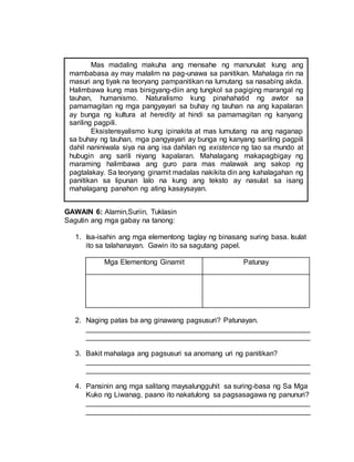 GAWAIN 6: Alamin,Suriin, Tuklasin
Sagutin ang mga gabay na tanong:
1. Isa-isahin ang mga elementong taglay ng binasang suring basa. Isulat
ito sa talahanayan. Gawin ito sa sagutang papel.
Mga Elementong Ginamit Patunay
2. Naging patas ba ang ginawang pagsusuri? Patunayan.
________________________________________________________
________________________________________________________
3. Bakit mahalaga ang pagsusuri sa anomang uri ng panitikan?
________________________________________________________
________________________________________________________
4. Pansinin ang mga salitang maysalungguhit sa suring-basa ng Sa Mga
Kuko ng Liwanag, paano ito nakatulong sa pagsasagawa ng panunuri?
________________________________________________________
________________________________________________________
Mas madaling makuha ang mensahe ng manunulat kung ang
mambabasa ay may malalim na pag-unawa sa panitikan. Mahalaga rin na
masuri ang tiyak na teoryang pampanitikan na lumutang sa nasabing akda.
Halimbawa kung mas binigyang-diin ang tungkol sa pagiging marangal ng
tauhan, humanismo. Naturalismo kung pinahahatid ng awtor sa
pamamagitan ng mga pangyayari sa buhay ng tauhan na ang kapalaran
ay bunga ng kultura at heredity at hindi sa pamamagitan ng kanyang
sariling pagpili.
Eksistensyalismo kung ipinakita at mas lumutang na ang naganap
sa buhay ng tauhan, mga pangyayari ay bunga ng kanyang sariling pagpili
dahil naniniwala siya na ang isa dahilan ng existence ng tao sa mundo at
hubugin ang sarili niyang kapalaran. Mahalagang makapagbigay ng
maraming halimbawa ang guro para mas malawak ang sakop ng
pagtalakay. Sa teoryang ginamit madalas nakikita din ang kahalagahan ng
panitikan sa lipunan lalo na kung ang teksto ay nasulat sa isang
mahalagang panahon ng ating kasaysayan.
Ang kababasang talata ay isang uri ng pagsusuri o panunuring
pampelikula. Ang pagsusuri ng pelikula ay hindi pamimintas sa sining
kung hindi isang paraan ng pagpapahalaga kung saan ang manunuri ay
maingat na nagtitimbang at nagpapasya sa katangian nito.
Tumutukoy hindi lamang ito sa kahinaan at kakulangan nito kundi
gayundin sa mabubuting bagay na dapat isaalang-alang sa
pagpapaganda ng pelikula.
Nararapat lamang na napanood ang pelikula mula umpisa
hanggang wakas upang makapagbigay ng makatwirang pagsusuri.
Kailangan ding maunawaan nang husto ang pelikula at masuri ito hindi
lamang batay sa biswal (paningin) kundi pati na rin sa aural (pandinig).
 