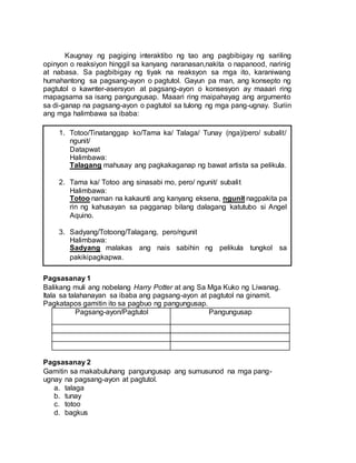 Kaugnay ng pagiging interaktibo ng tao ang pagbibigay ng sariling
opinyon o reaksiyon hinggil sa kanyang naranasan,nakita o napanood, narinig
at nabasa. Sa pagbibigay ng tiyak na reaksyon sa mga ito, karaniwang
humahantong sa pagsang-ayon o pagtutol. Gayun pa man, ang konsepto ng
pagtutol o kawnter-asersyon at pagsang-ayon o konsesyon ay maaari ring
mapagsama sa isang pangungusap. Maaari ring maipahayag ang argumento
sa di-ganap na pagsang-ayon o pagtutol sa tulong ng mga pang-ugnay. Suriin
ang mga halimbawa sa ibaba:
Pagsasanay 1
Balikang muli ang nobelang Harry Potter at ang Sa Mga Kuko ng Liwanag.
Itala sa talahanayan sa ibaba ang pagsang-ayon at pagtutol na ginamit.
Pagkatapos gamitin ito sa pagbuo ng pangungusap.
Pagsang-ayon/Pagtutol Pangungusap
Pagsasanay 2
Gamitin sa makabuluhang pangungusap ang sumusunod na mga pang-
ugnay na pagsang-ayon at pagtutol.
a. talaga
b. tunay
c. totoo
d. bagkus
1. Totoo/Tinatanggap ko/Tama ka/ Talaga/ Tunay (nga)/pero/ subalit/
ngunit/
Datapwat
Halimbawa:
Talagang mahusay ang pagkakaganap ng bawat artista sa pelikula.
2. Tama ka/ Totoo ang sinasabi mo, pero/ ngunit/ subalit
Halimbawa:
Totoo naman na kakaunti ang kanyang eksena, ngunit nagpakita pa
rin ng kahusayan sa pagganap bilang dalagang katutubo si Angel
Aquino.
3. Sadyang/Totoong/Talagang, pero/ngunit
Halimbawa:
Sadyang malakas ang nais sabihin ng pelikula tungkol sa
pakikipagkapwa.
 