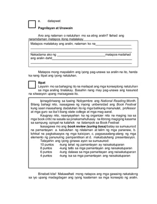 Ipinagdiriwang sa tuwing Nobyembre ang National Reading Month.
Bilang bahagi nito, isasagawa ng inyong unibersidad ang Book Festival
kung saan inaasahang dadaluhan ito ng mga batikang manunulat, professor
at mga guro sa iba’t ibang state college at mga mag-aaral.
Kaugnay nito, naanyayahan ka ng organizer nito na maging isa sa
mga book critic na sasala sa pinakamahuhusay na librong magiging kasama
sa sampung opisyal na kalahok na itatampok sa Book Festival
Isasagawa mo ang book review (suring basa) batay sa sumusunod
na pamantayan: a. kabuluhan ng nilalaman at lalim ng mga pananaw, b.
lohikal na pagkakaayos ng mga kaisipan, c. pagsasaalang-alang ng mga
elemento ng panunuring pampanitikan at d. makabuluhang presentasiyon.
Tatayahin ang iyong ginawa ayon sa sumusunod:
10 puntos -kung lahat ng pamantayan ay naisakatuparan
8 puntos -kung tatlo sa mga pamantayan ang naisakatuparan
6 puntos -kung dalawa sa mga pamantayan ang naisakatuparan
4 puntos -kung isa sa mga pamantayan ang naisakatuparan
e. datapwat
Pagnilayan at Unawain
Ano ang nalaman o natutuhan mo sa ating aralin? Ilahad ang
naramdaman matapos itong matalakay
Matapos mong mapalalim ang iyong pag-unawa sa aralin na ito, handa
ka nang ilipat ang iyong natutuhan.
Ilipat
Layunin mo sa bahaging ito na mailapat ang mga konseptong natutuhan
sa mga araling tinalakay. Basahin nang may pag-unawa ang kasunod
na sitwasyon upang maisagawa ito.
Binabati kita! Maluwalhati mong natapos ang mga gawaing nakatulong
sa iyo upang madagdagan ang iyong kaalaman sa mga konsepto ng aralin.
Matapos matalakay ang aralin, nalaman ko na____________________
_________________________________________________________
_________________________________________________________
Nakadama ako ng ___________________________matapos mailahad
ang aralin dahil_____________________________________________
_________________________________________________________
 