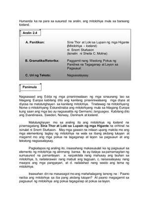Humanda ka na para sa susunod na aralin, ang mitolohiya mula sa bansang
Iceland.
A. Panitikan: Sina Thor at Loki sa Lupain ng mga Higante
(Mitolohiya – Iceland)
ni Snorri Sturluson
(Isinalin ni Sheila C. Molina)
B. Gramatika/Retorika: Paggamit nang Wastong Pokus ng
Pandiwa na Tagaganap at Layon sa
Pagsusuri
C. Uri ng Teksto: Nagsasalaysay
Nagsasaad ang Edda ng mga pinaniniwalaan ng mga sinaunang tao sa
hilagang Europa kabilang dito ang kanilang pinaniniwalaang mga diyos at
diyosa na matutunghayan sa kanilang mitolohiya. Tinatawag na mitolohiyang
Norse o mitolohiyang Eskandinaba ang mitolohiyang mula sa hilagang Europa
kung saan ang mga tao ay nagsasalita ng Germanic languages. Kabilang dito
ang Svandinavia, Sweden, Norway, Denmark at Iceland.
Matutunghayan mo sa araling ito ang mitolohiya ng Iceland na
pinamagatang Sina Thor at Loki sa Lupain ng mga Higante na orihinal na
isinulat ni Snorri Sturluson. May mga gawain na inilaan upang makita mo ang
mga elementong taglay ng mitolohiya na wala sa ibang akdang tuluyan at
magamit mo ang mga pokus na tagaganap at layon sa pagsusuri at ang
tekstong nagsasalaysay.
Pagkatapos ng araling ito, inaasahang makasusulat ka ng pagsusuri sa
elemento ng mitolohiya ng alinmang bansa. Ito ay itataya sa pamamagitan ng
sumusunod na pamantayan: a. naipakilala nang mahusay ang tauhan sa
mitolohiya, b. nailalarawan nang mabuti ang tagpuan, c. naisasalaysay nang
maayos ang mga pangyayari, at d. nailalahad nang wasto ang tema ng
mitolohiya.
Inaasahan din na masasagot mo ang mahahalagang tanong na : Paano
naiiba ang mitolohiya sa iba pang akdang tuluyan? At paano magagamit sa
pagsusuri ng mitolohiya ang pokus tagaganap at pokus sa layon.
Aralin 2.4
Panimula
 