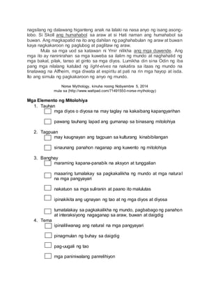nagsilang ng dalawang higanteng anak na lalaki na nasa anyo ng isang asong-
lobo. Si Skoll ang humahabol sa araw at si Hati naman ang humahabol sa
buwan. Ang magkapatid na ito ang dahilan ng paghahabulan ng araw at buwan
kaya nagkakaroon ng paglubog at paglitaw ng araw.
Mula sa mga uod sa katawan ni Ymir nilikha ang mga duwende. Ang
mga ito ay naninirahan sa mga kuweba sa ilalim ng mundo at naghahatid ng
mga bakal, pilak, tanso at ginto sa mga diyos. Lumikha din sina Odin ng iba
pang mga nilalang katulad ng light-elves na nakatira sa itaas ng mundo na
tinatawag na Alfheim, mga diwata at espiritu at pati na rin mga hayop at isda.
Ito ang simula ng pagkakaroon ng anyo ng mundo.
Norse Mythology, kinuha noong Nobyembre 5, 2014
mula sa (http://www.wattpad.com/71491550-norse-mythology)
Mga Elemento ng Mitolohiya
1. Tauhan
mga diyos o diyosa na may taglay na kakaibang kapangyarihan
pawang tauhang lapad ang gumanap sa binasang mitolohiya
2. Tagpuan
may kaugnayan ang tagpuan sa kulturang kinabibilangan
sinaunang panahon naganap ang kuwento ng mitolohiya
3. Banghay
maraming kapana-panabik na aksyon at tunggalian
maaaring tumalakay sa pagkakalikha ng mundo at mga natural
na mga pangyayari
nakatuon sa mga suliranin at paano ito malulutas
ipinakikita ang ugnayan ng tao at ng mga diyos at diyosa
tumatalakay sa pagkakalikha ng mundo, pagbabago ng panahon
at interaksiyong nagaganap sa araw, buwan at daigdig
4. Tema
ipinaliliwanag ang natural na mga pangyayari
pinagmulan ng buhay sa daigdig
pag-uugali ng tao
mga paniniwalang panrelihiyon
 