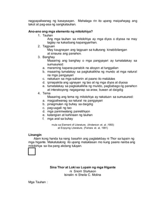 nagpapaliwanag ng kasaysayan. Mahalaga rin ito upang maipahayag ang
takot at pag-asa ng sangkatauhan.
Ano-ano ang mga elemento ng mitolohiya?
1. Tauhan
Ang mga tauhan sa mitolohiya ay mga diyos o diyosa na may
taglay na kakaibang kapangyarihan.
2. Tagpuan
May kaugnayan ang tagpuan sa kulturang kinabibilangan
at sinauna ang panahon.
3. Banghay
Maaaring ang banghay o mga pangyayari ay tumatalakay sa
sumusunod:
a. maraming kapana-panabik na aksyon at tunggalian
b. maaaring tumalakay sa pagkakalikha ng mundo at mga natural
na mga pangyayari
c. nakatuon sa mga suliranin at paano ito malulutas
d. ipinapakita ang ugnayan ng tao at ng mga diyos at diyosa
e. tumatalakay sa pagkakalikha ng mundo, pagbabago ng panahon
at interaksyong nagaganap sa araw, buwan at daigdig
4. Tema
Maaaring ang tema ng mitolohiya ay nakatuon sa sumusunod:
a. magpaliwanag sa natural na pangyayari
b. pinagmulan ng buhay sa daigdig
c. pag-uugali ng tao
d. mga paniniwalang panrelihiyon
e. katangian at kahinaan ng tauhan
f. mga aral sa buhay
mula sa Element of Literature, (Anderson et. al ,1993)
at Enjoying Literature, (Ferrara et. al, 1991)
Linangin
Alam kong handa ka nang basahin ang paglalakbay ni Thor sa lupain ng
mga higante. Makatutulong ito upang matuklasan mo kung paano naiiba ang
mitolohiya sa iba pang akdang tuluyan.
Sina Thor at Loki sa Lupain ng mga Higante
ni Snorri Sturluson
Isinalin ni Sheila C. Molina
Mga Tauhan :
 