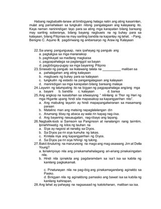 Habang nagbabalik-tanaw at binibigyang halaga natin ang ating kasarinlan,
mulat ang pamahalaan sa tungkulin nitong pangalagaan ang kalayaang ito.
Kaya naman naninindigan tayo para sa ating mga karapatan bilang bansang
may sariling soberanya, bilang bayang nagbuwis na ng buhay para sa
kalayaan, bilang Pilipinas na may sariling bandila na kapantay ng lahat. - Pang.
Benigno C. Aquino III, pagdiriwang ng anibersaryo ng Araw ng Kalayaan
22.Sa unang pangungusap, nais ipahayag ng pangulo ang
a. pagtuligsa sa mga mananakop
b. paghikayat sa madlang magkaisa
c. pagpapahalaga sa pagtanggol sa bayan
d. pagbibigay-pugay sa mga bayaning Pilipino
23.Sinasabi ng pangulo sa ikalawang talata na __________ maliban sa
a. pahalagahan ang ating kalayaan
b. magbuwis ng buhay para sa kalayaan
c. tungkuilin ng estado na pangangalagaan ang kalayaan
d. maninidigan sa mga karapatan bilang bansang malaya
24.Layunin ng talumpating ito na bigyan ng pagpapahalaga ang/ang mga
a. bayani b. bandila c. kalayaan d. bansa
25.Ang angkop na kasabihan sa sitwasyong “ nilinlang si Thor ng Hari ng
mga Higante upang hindi sila mapasakop sa kapangyarihan nito”.
a. Ang mabuting layunin ay hindi mapapangatwiranan sa masamang
paraan
b. Matalino man ang matsing napaglalalangan din
c. Anumang tibay ng abaca ay wala rin kapag nag-iisa.
d. Ang bayaning nasusugatan, nag-iibayo ang tapang.
26.Nagbalik-loob si Samsom sa Panginoon at nanalangin nang taimtim.
Ipinahihiwatig ng kilos ng tauhan na
a. Siya ay nagsisi at nanalig sa Diyos.
b. Sa Diyos pa rin siya kumuha ng lakas.
c. Kinilala niya ang kapangyarihan ng Diyos.
d. Sa Diyos pa rin siya hihingi ng tulong.
27.Bakit itinuturing na marurunong na mago ang mag-asawang Jim at Della
Young?
a. Isinakripisyo nila ang pinakamahahalagang ari-ariang pinakaiingatan
nila.
b. Hindi nila ipinakita ang pagdaramdam sa isa’t isa sa kabila ng
kanilang pagkakamali.
c. Pinatunayan nila na pag-ibig ang pinakamagandang aginaldo sa
Pasko.
d. Binigyan nila ng aginaldong pamasko ang bawat isa sa kabila ng
kanilang kahirapan.
28.Ang lahat ay pahayag na nagsasaad ng katotohanan, maliban sa isa.
 