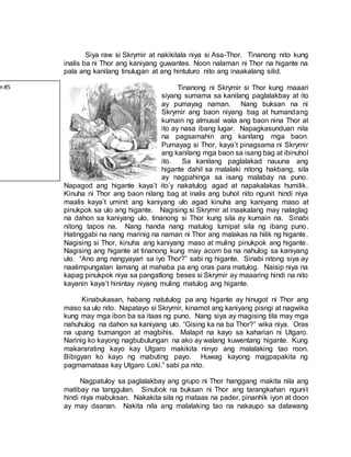 Siya raw si Skrymir at nakikilala niya si Asa-Thor. Tinanong nito kung
inalis ba ni Thor ang kaniyang guwantes. Noon nalaman ni Thor na higante na
pala ang kanilang tinulugan at ang hintuturo nito ang inaakalang silid.
Tinanong ni Skrymir si Thor kung maaari
siyang sumama sa kanilang paglalakbay at ito
ay pumayag naman. Nang buksan na ni
Skrymir ang baon niyang bag at humandang
kumain ng almusal wala ang baon nina Thor at
ito ay nasa ibang lugar. Napagkasunduan nila
na pagsamahin ang kanilang mga baon.
Pumayag si Thor, kaya’t pinagsama ni Skrymir
ang kanilang mga baon sa isang bag at ibinuhol
ito. Sa kanilang paglalakad nauuna ang
higante dahil sa malalaki nitong hakbang, sila
ay nagpahinga sa isang malabay na puno.
Napagod ang higante kaya’t ito’y nakatulog agad at napakalakas humilik.
Kinuha ni Thor ang baon nilang bag at inalis ang buhol nito ngunit hindi niya
maalis kaya’t uminit ang kaniyang ulo agad kinuha ang kaniyang maso at
pinukpok sa ulo ang higante. Nagising si Skrymir at inaakalang may nalaglag
na dahon sa kaniyang ulo, tinanong si Thor kung sila ay kumain na. Sinabi
nitong tapos na. Nang handa nang matulog lumipat sila ng ibang puno.
Hatinggabi na nang marinig na naman ni Thor ang malakas na hilik ng higante.
Nagising si Thor, kinuha ang kaniyang maso at muling pinukpok ang higante.
Nagising ang higante at tinanong kung may acorn ba na nahulog sa kaniyang
ulo. “Ano ang nangyayari sa iyo Thor?” sabi ng higante. Sinabi nitong siya ay
naalimpungatan lamang at mahaba pa ang oras para matulog. Naisip niya na
kapag pinukpok niya sa pangatlong beses si Skrymir ay maaaring hindi na nito
kayanin kaya’t hinintay niyang muling matulog ang higante.
Kinabukasan, habang natutulog pa ang higante ay hinugot ni Thor ang
maso sa ulo nito. Napatayo si Skrymir, kinamot ang kaniyang pisngi at nagwika
kung may mga ibon ba sa itaas ng puno. Nang siya ay magising tila may mga
nahuhulog na dahon sa kaniyang ulo. “Gising ka na ba Thor?” wika niya. Oras
na upang bumangon at magbihis. Malapit na kayo sa kaharian ni Utgaro.
Narinig ko kayong nagbubulungan na ako ay walang kuwentang higante. Kung
makararating kayo kay Utgaro makikita ninyo ang malalaking tao roon.
Bibigyan ko kayo ng mabuting payo. Huwag kayong magpapakita ng
pagmamataas kay Utgaro Loki.” sabi pa nito.
Nagpatuloy sa paglalakbay ang grupo ni Thor hanggang makita nila ang
matibay na tanggulan. Sinubok na buksan ni Thor ang tarangkahan ngunit
hindi niya mabuksan. Nakakita sila ng mataas na pader, pinanhik iyon at doon
ay may daanan. Nakita nila ang malalaking tao na nakaupo sa dalawang
n#5
 