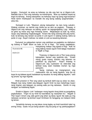 bangko. Sumunod na araw ay kaharap na nila ang hari na si Utgaro-Loki.
Nakilala niya si Thor ang mahusay na mandirigma. “Ikaw ay malakas kaysa sa
tingin ko lamang. Anong kakayahan na mahusay kayo ng iyong mga kasama?
Hindi namin hinahayaan na manatili rito ang taong walang ipagmamalaki. “
wika nito.
Sumagot si Loki. “Mayroon akong kakayahan na nais kong subukin.
Walang sinuman sa naririto ang bibilis pa sa akin sa pagkain. Tinawag ni
Utgaro-Loki ang nakaupo sa dulong upuan na nagngangalang Logi. Inilagay
sa gitna ng mesa ang mga hiniwang karne. Magkatapat sa dulo ng mesa,
naupo ang dalawang magkatunggali. Kinain nila nang sobrang bilis ang karne,
buto na lamang ang naiwan sa parte ni Loki ngunit ni walang butong natira sa
parte ni Logi. Kaya’t malinaw na natalo si Loki sa nasabing labanan.
Sumunod na paligsahan naman ang pabilisan sa pagtakbo na nilahukan
ng batang si Thjalfi laban sa bata rin na si Hugi. Sa unang paglalaban,
masyadong malayo ang agwat ni Hugi. Inulit ito
nang tatlong beses ngunit hindi talaga maabutan
ni Thjalfi si Hugi.
Tinanong ni Utgaro-Loki si Thor kung anong
kakayahan naman ang ipakikita nito. Sinabi
nitong gusto niyang subukin ang labanan sa
pabilisan ng pag-inom. Kaya’t tinawag ni
Utgaro-Loki ang cupbearer na dala-dala ang
tambuli kung saan madalas inuman ng mga
panauhin.
“Isang mahusay na manginginom ang
makauubos nito sa isang lagukan, ang iba ay
kaya ito ng dalawa ngunit kadalasan ay nauubos ito nang tatlong lagukan,” sabi
ng pinuno ng mga higante.
Hindi pinansin ni Thor ang sukat ng tambuli dahil siya ay uhaw na uhaw.
Nilagok niya nang malaki ang lalagyan ngunit hindi na siya makahinga kaya;t
nang tingnan ang lalagyan ay parang wala pa ring nabawas. Ganito rin ang
nangyari sa ikalawang lagok.
Sinabi ni Utgaro- Loki “ kailangan mong lagukin itong lahat sa pangatlong
pagkakataon. Tingin ko ay hindi ka kasinlakas ng inaasahan ko.” Nagalit si
Thor kaya’t ininom ang alak gamit ang lahat ng lakas ngunit tila wala pa ring
nabawas sa laman ng tambuli kaya’t binitiwan ito hanggang sa matapon lahat
ng laman.
“Ipinakikita lamang na ang lakas mong taglay ay hindi kasintindi tulad ng
aming iniisip. Gusto mo pa bang subukin ang iba pang uri ng pakikipaglaban?
Illustration#6
Aralin2.4
 