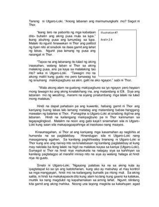 Tanong ni Utgaro-Loki. “Anong labanan ang maimumungkahi mo? Sagot ni
Thor.
“Isang laro na paborito ng mga kabataan
dito- buhatin ang aking pusa mula sa lupa.”
Isang abuhing pusa ang lumundag sa lupa.
Malaki ito ngunit hinawakan ni Thor ang palibot
ng tiyan nito at sinubok na itaas gamit ang lahat
ng lakas. Ngunit paa lamang ng pusa ang
naiangat ni Thor.
“Tapos na ang labanang ito tulad ng aking
inaasahan, walang laban si Thor sa aking
malaking pusa, ano pa kaya sa malalaking tao
rito? wika ni Utgaro-Loki. “Tawagin mo na
akong maliit kung gusto mo pero tumawag ka
ng sinumang makikipagbuno sa akin, galit na ako ngayon.” sabi ni Thor.
“Wala akong alam na gustong makipagbuno sa iyo ngayon pero hayaan
mong tawagin ko ang aking kinalakihang ina, ang matandang si Elli. Siya ang
labanan mo ng wrestling, marami na siyang pinatumbang mga lalaki na tulad
mong malakas.”
Hindi na dapat pahabain pa ang kuwento, habang gamit ni Thor ang
kaniyang buong lakas lalo lamang matatag ang matandang babae hanggang
mawalan ng balanse si Thor. Pumagitna si Utgaro-Loki at sinabing itigil na ang
labanan. Hindi na kailangang makipagbuno pa ni Thor kaninuman sa
tagapaglingkod. Malalim na noon ang gabi kaya’t sinamahan sila ni Utgaro-
Loki kung saan sila makapagpapahinga at inasikaso nang maayos.
Kinaumagahan, si Thor at ang kaniyang mga kasamahan ay nagbihis at
humanda na sa paglalakbay. Hinandugan sila ni Utgaro-Loki nang
masaganang agahan. Sa kanilang paghihiwalay tinanong ni Utgaro-Loki si
Thor kung ano ang naiisip nito sa kinalabasan ng kanilang paglalakbay at kung
may nakilala ba itong lalaki na higit na malakas kaysa sa kaniya (Utgaro-Loki).
Sumagot si Thor na hindi niya maikakaila na nalagay siya sa kahihiyan sa
kanilang pagtatagpo at marahil iniiisip nito na siya ay walang halaga at hindi
niya ito gusto.
Sinabi ni Utgaro-Loki, “Ngayong palabas ka na sa aking kuta ay
ipagtatapat ko sa iyo ang katotohanan, kung ako ay mabuhay at may kontrol
sa mga mangyayari, hindi mo na kailangang bumalik pa ritong muli. Sa aking
salita, ni hindi ka makakapasok dito kung alam ko lang kung gaano ka kalakas,
muntik ka nang magdulot ng kapahamakan sa aming lahat. Ngunit nilinlang
kita gamit ang aking mahika. Noong una tayong magkita sa kakahuyan agad
Illustration#7
Aralin2.4
 