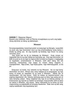 GAWAIN 7. Magsanay Magsuri
Basahin ang mitolohiya mula sa Pilipinas at pagkatapos ay suriin ang taglay
nitong elemento sa tulong ng talahanayan.
Rihawani
Sa isang kagubatang maraming bundok sa isang lugar ng Marugbu, isang liblib
na pook, ang mga naninirahan doon ay may pinaniniwalaang isang diyosa o
diwata ng puting usa. Ito ang kuwento ng kanilang mga ninuno na unang
nanirahan doon.
Ang Diyos raw na ito ay tinatawag na Rihawani. Kung minsan ay
nagpapalit daw ito ng anyo bilang isa ring puting usa. Ang mga naninirahan sa
liblib na pook na ito ay ingat na ingat at takot na takot na magawi o maglagalag
sa kagubatan, pinananahanan ni Rihawani, kahit alam nilang dito sila
maraming makukuhang mga bagay na maaari nilang magamit o
mapagkakitaan. Mga prutas, mga hayop-gubat, mga halamang-gubat, at iba
pa.
Sang-ayon sa kanila, may nakakita na kay Rihawani. Isa sa mga taong
naninirahan din doon. Minsan daw, nang maligaw ito sa pangunguha ng mga
kahoy at prutas ay napadako ito sa pook ni Rihawani. Nakita raw at
nasumpungan nito ang diyosa. Kahit sa malayo ay kapansin-pansin ang
angking kagandahan nito, habang nakikipag-usap sa ilang mga usang puti na
nasa kaniyang paligid. Nang maglakad ang mga ito sa dakong patungo sa
kinaroroonan ng mga tao ay mabilis na humangos itong tumalilis dahil sa takot
na makita ni Rihawani, ang diyosa. Nang makarating ito sa bahay ay hindi
magkumahog sa pagbabalita sa kaniyang nasaksihan. Mula noon ay lalo nang
naging katatakutan ang kagubatang iyon.
 