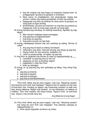 a. Ang tao maging ang mga bagay ay maaaring maging lunan na
pinagganapan ng pokus sa ganapan o direksiyon.
b. Nasa pokus na pinaglalaanan ang pangungusap kapag ang
simuno o paksa ang siyang gumaganap sa kilos ng pandiwa.
c. Nagaganap ang kilos ng pandiwa na nasa pokus na ganapan sa
isang tiyak na lugar lamang.
d. Ipinahihiwatig ng pokus sa direksiyon na ang kilos ng pandiwa ay
nagaganap mula sa isang lugar papunta sa isang lugar.
29.Anong kaisipan ang lumutang sa maikling kuwentong Aginaldo ng mga
Mago?
a. Mas mainam magbigay kaysa tumanggap.
b. Ang pag-ibig ay pagpapakasakit.
c. Ang Diyos ay pag-ibig.
d. Ang pasko ay para sa mga bata.
30.Anong mahalagang kaisipan ang nais iparating ng dulang “Romeo at
Juliet?”
a. Ang pag-ibig na tapat ay walang kamatayan.
b. Hahamakin ang lahat, masunod lamang ang tawag ng pag-ibig.
c. Kapag mahal mo ang isang tao, ipaglaban mo.
d. Lahat ay pantay-pantay sa ngalan ng pag-ibig.
31.Ang lihim na pagkikita nina Romeo at Juliet ay nagpapahiwatig ng ___
a. marubdob na pag-ibig para sa isa’t isa
b. pagsaway sa utos ng kanilang angkan
c. pagtataksil ni Juliet kay Paris
d. lahat ng nabanggit
32.Anong uri ng pag-ibig ang nais ipahiwatig ng tulang “Ang Aking Pag-
ibig”?
a. pag-ibig sa ama/ina
b. pag-ibig sa kapatid
c. pag-ibig sa kaibigan
d. pag-ibig sa kasintahan/asawa
“Pero hindi nilikha ang tao para magapi,” sabi niya. “Maaaring wasakin
ang isang tao pero hindi siya magagapi.” Nagsisisi ako na napatay ko ang isda,
sa loob-loob niya. Parating na ngayon ang masamang panahon at wala man
lang akong salapang. Malupit ang dentuso, at may kakayahan at malakas at
matalino. Pero mas matalino ako kaysa kaniya. Siguro’y hindi, sa loob-loob
niya. Siguro’y mas armado lang ako.
-Ang Matanda at ang Dagat
33.“Pero hindi nilikha ang tao para magapi,” sabi niya. “Maaaring wasakin
ang isang tao pero hindi siya magagapi.” Ang naturang pahayag ay
nagpapahiwatig na
a. Hindi dapat magpatalo sa hamon ng buhay.
 