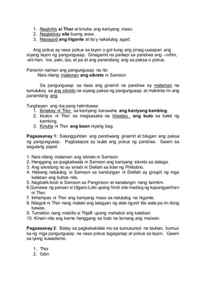 1. Nagbihis si Thor at kinuha ang kaniyang maso.
2. Naglakbay sila buong araw.
3. Napagod ang higante at ito’y nakatulog agad.
Ang pokus ay nasa pokus sa layon o gol kung ang pinag-uusapan ang
siyang layon ng pangungusap. Ginagamit na panlapi sa pandiwa ang –in/hin,
-an/-han, ma, paki, ipa, at pa at ang panandang ang sa paksa o pokus.
Pansinin naman ang pangungusap na ito:
Nais nilang malaman ang sikreto ni Samson
Sa pangungusap sa itaas ang ginamit na pandiwa ay malaman na
tumutukoy sa ang sikreto na siyang paksa ng pangungusap at makikita rin ang
panandang ang.
Tunghayan ang iba pang halimbawa:
1. Isinakay ni Thor sa kaniyang karuwahe ang kaniyang kambing.
2. Iniutos ni Thor sa magsasaka na ihiwalay ang buto sa balat ng
kambing.
3. Kinuha ni Thor ang baon niyang bag.
Pagsasanay 1: Salungguhitan ang pandiwang ginamit at bilugan ang paksa
ng pangungusap. Pagkatapos ay isulat ang pokus ng pandiwa. Gawin sa
sagutang papel.
1. Nais nilang malaman ang sikreto ni Samson.
2. Hanggang sa ipagkatiwala ni Samson ang kaniyang sikreto sa dalaga.
3. Ang sikretong ito ay sinabi ni Delilah sa lider ng Philistino.
4. Habang natutulog si Samson sa kandungan ni Delilah ay ginupit ng mga
kalaban ang buhok nito.
5. Nagbalik-loob si Samson sa Panginoon at nanalangin nang taimtim.
6.Gumawa ng paraan si Utgaro-Loki upang hindi sila madaig ng kapangyarihan
ni Thor.
7. Inihampas ni Thor ang kaniyang maso sa natutulog na higante.
8. Nilagok ni Thor nang malaki ang lalagyan ng alak ngunit tila wala pa rin itong
bawas.
9. Tumakbo nang mabilis si Thjalfi upang mahabol ang kalaban.
10. Kinain nila ang karne hanggang sa buto na lamang ang maiwan.
Pagsasanay 2: Batay sa pagkakakilala mo sa sumusunod na tauhan, bumuo
ka ng mga pangungusap na nasa pokus tagaganap at pokus sa layon. Gawin
sa iyong kuwaderno.
1. Thor
2. Odin
 