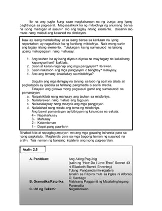 Ito na ang yugto kung saan magkakaroon na ng bunga ang iyong
pagtitiyaga sa pag-aaral. Magsasaliksik ka ng mitolohiya ng anumang bansa
na iyong maibigan at susuriin mo ang taglay nitong elemento. Basahin mo
muna nang mabuti ang kasunod na direksyon.
Binabati kita at napagtagumpayan mo ang mga gawaing inihanda para sa
iyong pagkatuto. Maghanda para sa mga bagong hamon ng susunod na
aralin. Tula naman ng bansang Inglatera ang iyong pag-aaralan.
A. Panitikan: Ang Aking Pag-ibig
(salin ng “How Do I Love Thee” Sonnet 43
ni Elizabeth Barrett Browning)
Tulang Pandamdamin-Inglatera
Isinalin sa Filipino mula sa Ingles ni Alfonso
O. Santiago
B. Gramatika/Retorika: Mabisang Paggamit ng Matatalinghagang
Pananalita
C. Uri ng Teksto: Naglalarawan
Ikaw ay isang manlalakbay at sa isang bansa sa kanluran na iyong
napuntahan ay nagsaliksik ka ng kanilang mitolohiya. Nais mong suriin
ang taglay nitong elemento. Tutulungan ka ng sumusunod na tanong
upang makapagsuri nang mahusay:
1. Ang tauhan ba ay isang diyos o diyosa na may taglay na kakaibang
kapangyarihan? Ipakilala.
2. Saan at kailan naganap ang mga pangyayari? Ilarawan.
3. Saan nakatuon ang mga pangyayari o banghay? Isalaysay.
4. Ano ang temang tinatalakay sa mitolohiya?
Sagutin ang mga ibinigay na tanong sa loob ng apat na talata at
pagkatapos ay ipadala sa hatirang pangmadla o social media.
Tatayain ang ginawa mong pagsusuri gamit ang sumusunod na
pamantayan:
a. Naipakikilala nang mahusay ang tauhan sa mitolohiya.
b. Nailalarawan nang mabuti ang tagpuan.
c. Naisasalaysay nang maayos ang mga pangyayari.
d. Nailalahad nang wasto ang tema ng mitolohiya.
Ang bawat pamantayan ay bibigyan ng katumbas na eskala:
4 - Napakahusay
3- Mahusay
2 - Katamtaman
1 - Dapat pang paunlarin
Ang bawat pamantayan ay bibigyan ng katumbas na iskala:
4 - Napakahusay
3- Mahusay
2 - Katamtaman
1 - Dapat pang paunlarin
Aralin 2.5
 