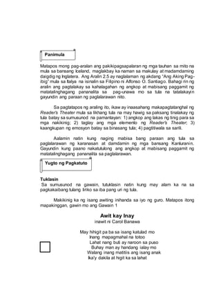 Matapos mong pag-aralan ang pakikipagsapalaran ng mga tauhan sa mito na
mula sa bansang Iceland, maglakbay ka naman sa makulay at madamdaming
daigdig ng Inglatera. Ang Aralin 2.5 ay naglalaman ng akdang “Ang Aking Pag-
ibig” mula sa Italya na isinalin sa Filipino ni Alfonso O. Santiago. Bahagi rin ng
aralin ang pagtalakay sa kahalagahan ng angkop at mabisang paggamit ng
matatalinghagang pananalita sa pag-unawa mo sa tula na tatalakayin
gayundin ang paraan ng paglalarawan nito.
Sa pagtatapos ng araling ito, ikaw ay inaasahang makapagtatanghal ng
Reader’s Theater mula sa likhang tula na may hawig sa paksang tinalakay ng
tula batay sa sumusunod na pamantayan: 1) angkop ang lakas ng tinig para sa
mga nakikinig; 2) taglay ang mga elemento ng Reader’s Theater; 3)
kaangkupan ng emosyon batay sa binasang tula; 4) pagtitiwala sa sarili.
Aalamin natin kung naging mabisa bang paraan ang tula sa
paglalarawan ng karanasan at damdamin ng mga bansang Kanluranin.
Gayundin kung paano nakatutulong ang angkop at mabisang paggamit ng
matatalinghagang pananalita sa paglalarawan.
Tuklasin
Sa sumusunod na gawain, tutuklasin natin kung may alam ka na sa
pagkakaibang tulang liriko sa iba pang uri ng tula.
Makikinig ka ng isang awiting inihanda sa iyo ng guro. Matapos itong
mapakinggan, gawin mo ang Gawain 1
Awit kay Inay
inawit ni Carol Banawa
May hihigit pa ba sa isang katulad mo
Inang mapagmahal na totoo
Lahat nang buti ay naroon sa puso
Buhay man ay handang ialay mo
Walang inang matitiis ang isang anak
Ika'y dakila at higit ka sa lahat
Panimula
Yugto ng Pagkatuto
 
