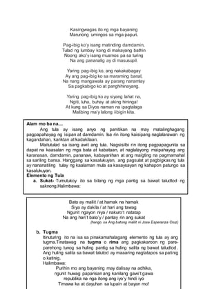 Kasingwagas ito ng mga bayaning
Marunong umingos sa mga papuri.
Pag-ibig ko’y isang matinding damdamin,
Tulad ng lumbay kong di makayang bathin
Noong ako’y isang musmos pa sa turing
Na ang pananalig ay di masusupil.
Yaring pag-ibig ko, ang nakakabagay
Ay ang pag-ibig ko sa maraming banal,
Na nang mangawala ay parang nanamlay
Sa pagkabigo ko at panghihinayang.
Yaring pag-ibig ko ay siyang lahat na,
Ngiti, luha, buhay at aking hininga!
At kung sa Diyos naman na ipagtalaga
Malibing ma’y lalong iibigin kita.
Alam mo ba na....
Ang tula ay isang anyo ng panitikan na may matalinghagang
pagpapahayag ng isipan at damdamin. Isa rin itong kaisipang naglalarawan ng
kagandahan, kariktan at kadakilaan.
Maitutulad sa isang awit ang tula. Nagsisilbi rin itong pagpapagunita sa
dapat na kaasalan ng mga bata at kabataan, at naglalayong maipahayag ang
karanasan, damdamin, pananaw, kabayanihan at ang maigting na pagmamahal
sa sariling bansa. Hanggang sa kasalukuyan, ang pagsulat at pagbigkas ng tula
ay nananatiling tulay ng kaalaman mula sa kasaysayan ng kahapon patungo sa
kasalukuyan.
Elemento ng Tula
a. Sukat- Tumutukoy ito sa bilang ng mga pantig sa bawat taludtod ng
saknong.Halimbawa:
Bato ay maliit / at hamak na hamak
Siya ay dakila / at hari ang tawag
Ngunit ngayon niya / nakuro’t natatap
Na ang hari’t bato’y / pantay rin ang sukat
(hango sa Ang batong maliit ni Jose Esperanza Cruz)
b. Tugma
Itinuturing ito na isa sa pinakamahalagang elemento ng tula ay ang
tugma.Tinatawag na tugma o rima ang pagkakaroon ng pare-
parehong tunog sa huling pantig sa huling salita ng bawat taludtod.
Ang huling salita sa bawat talutod ay maaaring nagtatapos sa patinig
o katinig.
Halimbawa:
Purihin mo ang bayaning may dalisay na adhika,
ngunit huwag paparisan ang kanilang gawi’t gawa
republika na nga itong ang iyo’y hindi iyo
Timawa ka at dayuhan sa lupain at bayan mo!
 