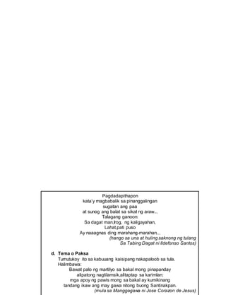 Pagdadapithapon
kata’y magbabalik sa pinanggalingan
sugatan ang paa
at sunog ang balat sa sikat ng araw...
Talagang ganoon:
Sa dagat man,Irog, ng kaligayahan,
Lahat,pati puso
Ay naaagnas ding marahang-marahan...
(hango sa una at huling saknong ng tulang
Sa Tabing Dagat ni Ildefonso Santos)
d. Tema o Paksa
Tumutukoy ito sa kabuuang kaisipang nakapaloob sa tula.
Halimbawa:
Bawat palo ng martilyo sa bakal mong pinapanday
alipatong nagtilamsik,alitaptap sa karimlan:
mga apoy ng pawis mong sa bakal ay kumikinang
tandang ikaw ang may gawa nitong buong Santinakpan.
(mula sa Manggagawa ni Jose Corazon de Jesus)
 