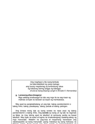 Ang maghapo’y tila isang tanikala
na kala-kaladkad ng pang madugo
ang buong magdamag ay lumambong luksa
ng kabaong waring lungga ng bilanggo.
(mula sa Isang Dipang Langit ni Amado V. Hernandez)
g. Larawang-diwa (imagery)
Mga salitang binabanggit sa tula ang mga ito na nag-iiwan ng
malinaw at tiyak na larawan sa isipan ng mambabasa.
May apat na pangkalahatang uri ang tula: tulang pandamdamin o
tulang liriko, tulang pasalaysay, tulang padula at tulang patnigan.
Ang binasa mong tula ay isang soneto na nasa anyo ng tulang
pandamdamin o tulang liriko. Ang soneto ay isang uri ng tula na nagmula
sa Italya na may labing apat na taludtod at sampung pantig sa bawat
taludtod. May tiyak na sukat at tugma na kinakailangang isaalang-alang ng
mga manunulat. Malalim na pag-iisip at mayamang karanasan ang
nakakaapekto sa isang manunulat upang makabuo ng isang mahusay na
 