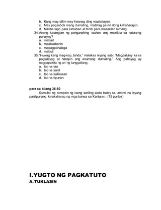 b. Kung may dilim may liwanag ding masisilayan.
c. May pagsubok mang dumating, matatag pa rin itong kahaharapin.
d. Nilikha tayo para lumaban at hindi para masaktan lamang.
34.Anong katangian ng pangunahing tauhan ang makikita sa naturang
pahayag?
a. mabait
b. maalalahanin
c. mapagpahalaga
d. mabuti
35.“Huwag kang mag-isip, tanda,” malakas niyang sabi. “Magpatuloy ka sa
paglalayag at harapin ang anumang dumating.” Ang pahayag ay
nagpapakita ng uri ng tunggaliang,
a. tao vs tao
b. tao vs sarili
c. tao vs kalikasan
d. tao vs lipunan
para sa bilang 36-50
Sumulat ng sinopsis ng isang sariling akda batay sa umiiral na isyung
panlipunang kinakaharap ng mga bansa sa Kanluran. (15 puntos)
I.YUGTO NG PAGKATUTO
A.TUKLASIN
 
