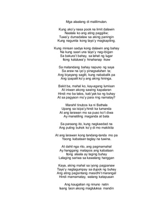 Mga alaalang di malilimutan.
Kung ako’y nasa pook na limit dalawin
Naalala ko ang ating paggiliw;
Tuwa’y dumadalaw sa aking paningin
Kung nagunita kong tayo’y magkapiling.
Kung minsan sadya kong dalawin ang bahay
Na kung saan una tayo’y nag-ibigan
Sa bakura’t bahay, sa lahat ng lugar
Itong kaluluwa’y hinahanap ikaw
Sa matandang bahay napuno ng saya
Sa araw na iyo’y pinagsaluhan ta;
Ang biyayang saglit, kung nababalik pa
Ang ipapalit ko’y ang aking hininga.
Bakit ba, mahal ko, kay-agang lumisan
At iniwan akong sawing kapalaran
Hindi mo ba talos, kab’yak ka ng buhay
At sa pagyaon mo’y para ring namatay?
Marahil tinubos ka ni Bathala
Upang sa isipa’y hindi ka tumanda
At ang larawan mo sa puso ko’t diwa
Ay manatiling maganda at bata
Sa paraang ito, kung nagkaedad na
Ang puting buhok ko’y di mo makikita
At ang larawan kong tandang-tanda mo pa
Yaong kabataan taglay na tuwina.
At dahil nga rito, ang pagmamahal
Ay hanggang matapos ang kabataan
Itong alaala ay laging buhay
Lalaging sariwa sa kawalang hanggan
Kaya, aking mahal sa iyong pagpanaw
Tayo’y nagtagumpay sa dupok ng buhay
Ang ating pagsintang masidhi’t marangal
Hindi mamamatay, walang katapusan
Ang kaugalian ng ninuno natin
Isang taon akong magluluksa mandin
 