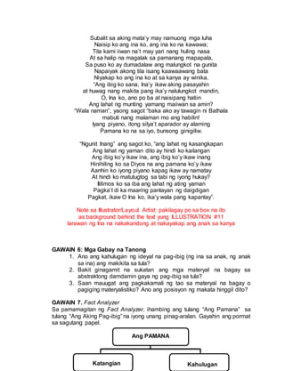 Subalit sa aking mata’y may namuong mga luha
Naisip ko ang ina ko, ang ina ko na kawawa;
Tila kami iiwan na’t may yari nang huling nasa
At sa halip na magalak sa pamanang mapapala,
Sa puso ko ay dumadalaw ang malungkot na gunita
Napaiyak akong tila isang kaawaawang bata
Niyakap ko ang ina ko at sa kanya ay winika.
“Ang ibig ko sana, Ina’y ikaw aking pasayahin
at huwag nang makita pang ika’y nalulungkot mandin,
O, Ina ko, ano po ba at naisipang hatiin
Ang lahat ng munting yamang maiiwan sa amin?
“Wala naman”, yaong sagot “baka ako ay tawagin ni Bathala
mabuti nang malaman mo ang habilin!
Iyang piyano, itong silya’t aparador ay alaming
Pamana ko na sa iyo, bunsong ginigiliw.
“Ngunit Inang” ang sagot ko, “ang lahat ng kasangkapan
Ang lahat ng yaman dito ay hindi ko kailangan
Ang ibig ko’y ikaw ina, ang ibig ko’y ikaw inang
Hinihiling ko sa Diyos na ang pamana ko’y ikaw
Aanhin ko iyong piyano kapag ikaw ay namatay
At hindi ko matutugtog sa tabi ng iyong hukay?
Ililimos ko sa iba ang lahat ng ating yaman
Pagka’t di ka maaring pantayan ng daigdigan
Pagkat, ikaw O Ina ko, ika’y wala pang kapantay”.
Note sa Illustrator/Layout Artist: pakilagay po sa box na ito
as background behind the text yung ILLUSTRATION #11
larawan ng Ina na nakakandong at nakayakap ang anak sa kanya
GAWAIN 6: Mga Gabay na Tanong
1. Ano ang kahulugan ng ideyal na pag-ibig (ng ina sa anak, ng anak
sa ina) ang makikita sa tula?
2. Bakit ginagamit na sukatan ang mga materyal na bagay sa
abstraktong damdamin gaya ng pag-ibig sa tula?
3. Saan mauugat ang pagkakamali ng tao sa materyal na bagay o
pagiging materyalistiko? Ano ang posisyon ng makata hinggil dito?
GAWAIN 7. Fact Analyzer
Sa pamamagitan ng Fact Analyzer, ihambing ang tulang “Ang Pamana” sa
tulang “Ang Aking Pag-ibig” na iyong unang pinag-aralan. Gayahin ang pormat
sa sagutang papel.
Ang PAMANA
KatKatangian KatKahulugan
 