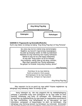 GAWAIN 8: Pagsasanib ng Gramatika/Retorika
Suriin ang halaw na bahagi sa tulang “Ang Aking Pag-ibig” at “Ang Pamana”
.
May napansin ka ba sa gamit ng mga salita? Kapwa naglalaman ng
talinghaga ang dalawang halaw na bahagi ng tula.
Isa araw ang ina ko’y nakita kong namamanglaw
Naglilinis ng marumi’t mga lumang kasangkapan.
Sa pilak ng kanyang buhok na hibla ng katandaan
Nabakas ko ang maraming taon niyang kahirapan;
Nakita ko ang ina ko’y tila bagay nalulumbay
At ang sabi “itong piyano sa iyo ko ibibigay,
Ang kubyertos nating pilak ay kay Itang maiiwan,
Mga silya’t aparador kay Tikong nababagay
Sa ganyan ko hinahati itong ating munting yaman”
-Ang Pamana
Kasinlaya ito ng mga lalaking
Dahil sa katwira’y hindi paaapi,
Kasingwagas ito ng mga bayaning
Marunong umingos sa mga papuri.
-AngAkingPag-ibig
Kasinlaya ito ng mga lalaking
Dahil sa katwira’y hindi paaapi,
Kasingwagas ito ng mga bayaning
Marunong umingos sa mga papuri.
-Ang Aking Pag-ibig
Ang Aking Pag-ibig
KatKatangian KatKahulugan
Isang katangian ng tula ang paggamit nito ng matatalinghagang
pahayag o pananalita kung saan gumagamit ito ng mga salita na hindi
tuwirang inihahayag ang tunay na kahulugan nito. Karaniwang itong
ginagamitan ng paghahambing ng mga bagay na nagpapataas ng pandama
ng mga mambabasa. Ang talinghagang ito ay nag-uugnay sa mga
karanasan, pangyayari at bagay-bagay na alam ng taumbayan. Ang
talinghaga ang mismong larawan ng kamalayan ng manunulat. Isinisiwalat
 