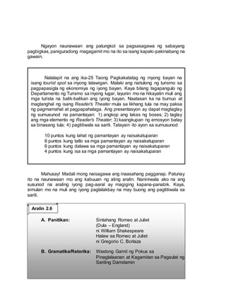 Ngayon naunawaan ang patungkol sa pagsasagawa ng sabayang
pagbigkas, paniguradong magagamit mo na ito sa isang kapaki-pakinabang na
gawain.
Mahusay! Madali mong naisagawa ang inaasahang pagganap. Patunay
ito na naunawaan mo ang kabuuan ng ating aralin. Naniniwala ako na ang
susunod na araling iyong pag-aaral ay magiging kapana-panabik. Kaya,
simulan mo na muli ang iyong paglalakbay na may buong ang pagtitiwala sa
sarili.
A. Panitikan: Sintahang Romeo at Juliet
(Dula – England)
ni William Shakespeare
Halaw sa Romeo at Juliet
ni Gregorio C. Borlaza
B. Gramatika/Retorika: Wastong Gamit ng Pokus sa
Pinaglalaanan at Kagamitan sa Pagsulat ng
Sariling Damdamin
Nalalapit na ang ika-25 Taong Pagkakatatag ng inyong bayan na
isang tourist spot sa inyong lalawigan. Malaki ang naitulong ng turismo sa
pagpapasigla ng ekonomiya ng iyong bayan. Kaya bilang tagapangulo ng
Departamento ng Turismo sa inyong lugar, layunin mo na hikayatin muli ang
mga turista na balik-balikan ang iyong bayan. Naatasan ka na bumuo at
magtanghal ng isang Reader’s Theater mula sa likhang tula na may paksa
ng pagmamahal at pagpapahalaga. Ang presentasyon ay dapat magtaglay
ng sumusunod na pamantayan: 1) angkop ang lakas ng boses; 2) taglay
ang mga elemento ng Reader’s Theater; 3) kaangkupan ng emosyon batay
sa binasang tula; 4) pagtitiwala sa sarili. Tatayain ito ayon sa sumusunod:
10 puntos kung lahat ng pamantayan ay naisakatuparan
8 puntos kung tatlo sa mga pamantayan ay naisakatuparan
6 puntos kung dalawa sa mga pamantayan ay naisakatuparan
4 puntos kung isa sa mga pamantayan ay naisakatuparan
Aralin 2.6
 