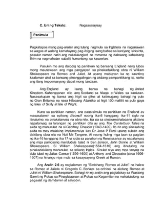 C. Uri ng Teksto: Nagsasalaysay
Pagkatapos mong pag-aralan ang tulang nagmula sa Inglatera na naglarawan
sa wagas at walang kamatayang pag-ibig ng isang babae sa kaniyang sinisinta,
pasukin naman natin ang nakalulungkot na romansa ng dalawang kabataang
lihim na nagmahalan subalit humantong sa kasawian.
Pasukin mo ang daigdig ng panitikan ng bansang England nang lubos
mong maunawaan ang mga pangyayari sa pinakadakilang obra ni William
Shakespeare na Romeo and Juliet. At upang mabigyan ka ng kaunting
kaalaman ukol sa bansang pinanggalingan ng akdang pampanitikang ito, narito
ang ilang impormasyong dapat mong tandaan.
Ang England ay isang bansa na bahagi ng United
Kingdom. Kahangganan nito ang Scotland sa hilaga at Wales sa kanluran.
Nasasakupan ng bansa ang higit sa gitna at katimugang bahagi ng pulo
ng Gran Britanya na nasa Hilagang Atlantiko at higit 100 maliliit na pulo gaya
ng Isles of Scilly at Isle of Wight.
Kung sa panitikan naman, ang pagsisimula ng panitikan ng England ay
masasalamin sa epikong Beowulf noong ika-8 hanggang ika-11 siglo na
itinuturing na pinakatanyag na obra nito. Isa pa sa pinakamahalagang akdang
napatanyag sa larangan ng panitikan dito ay ang The Canterbury Tales na
akda ng manunulat na si Geoffrey Chaucer (1343-1400). Ito rin ang sinasabing
akda na may malaking impluwensiya kay Dr. Jose P Rizal upang sulatin ang
dakilang obra nito na Noli Me Tangere. At noong huling mga taon sa pagitan
ng ika-16 hanggang ika 17 na siglo sa panahon ng Renaissance ay napatanyag
ang mga pamosong mandudula tulad ni Ben Jonson, John Donne at William
Shakespeare. Si William Shakespeare(1564-1616) ang itinuturing na
pinakadakilang manunulat sa wikang Ingles. Sinulat niya ang mga tanyag na
dula tulad ng Julius Caesar (1599-1600) at Anthony and Cleopatra (circa 1606-
1607) na hinango niya mula sa kasaysayang Greek at Roman.
Ang Aralin 2.6 ay naglalaman ng “Sintahang Romeo at Juliet” na halaw
sa Romeo at Julieta ni Gregorio C. Borlaza sa orihinal na akdang Romeo at
Juliet ni William Shakespeare. Bahagi rin ng aralin ang pagtalakay sa Wastong
Gamit ng Pokus sa Pinaglalaanan at Pokus sa Kagamitan na makatutulong sa
pagsulat ng damdamin at saloobin.
Panimula
 
