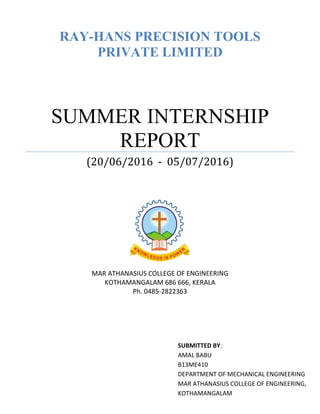 RAY-HANS PRECISION TOOLS
PRIVATE LIMITED
SUMMER INTERNSHIP
REPORT
(20/06/2016 - 05/07/2016)
MAR ATHANASIUS COLLEGE OF ENGINEERING
KOTHAMANGALAM 686 666, KERALA
Ph. 0485-2822363
SUBMITTED BY:
AMAL BABU
B13ME410
DEPARTMENT OF MECHANICAL ENGINEERING
MAR ATHANASIUS COLLEGE OF ENGINEERING,
KOTHAMANGALAM
 