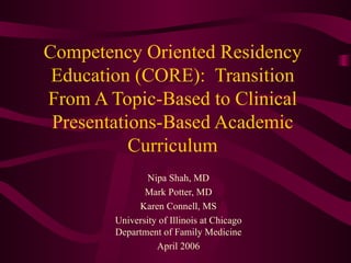 Competency Oriented Residency Education (CORE):  Transition From A Topic-Based to Clinical Presentations-Based Academic Curriculum Nipa Shah, MD Mark Potter, MD Karen Connell, MS University of Illinois at Chicago Department of Family Medicine April 2006 
