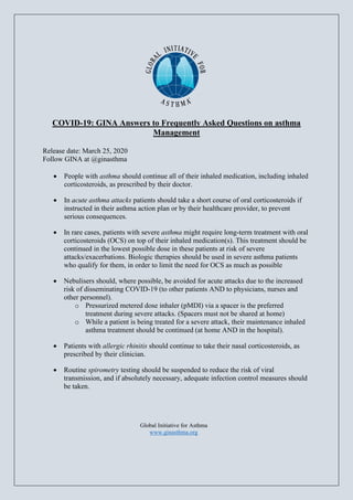 COVID-19: GINA Answers to Frequently Asked Questions on asthma
Management
Release date: March 25, 2020
Follow GINA at @ginasthma
• People with asthma should continue all of their inhaled medication, including inhaled
corticosteroids, as prescribed by their doctor.
• In acute asthma attacks patients should take a short course of oral corticosteroids if
instructed in their asthma action plan or by their healthcare provider, to prevent
serious consequences.
• In rare cases, patients with severe asthma might require long-term treatment with oral
corticosteroids (OCS) on top of their inhaled medication(s). This treatment should be
continued in the lowest possible dose in these patients at risk of severe
attacks/exacerbations. Biologic therapies should be used in severe asthma patients
who qualify for them, in order to limit the need for OCS as much as possible
• Nebulisers should, where possible, be avoided for acute attacks due to the increased
risk of disseminating COVID-19 (to other patients AND to physicians, nurses and
other personnel).
o Pressurized metered dose inhaler (pMDI) via a spacer is the preferred
treatment during severe attacks. (Spacers must not be shared at home)
o While a patient is being treated for a severe attack, their maintenance inhaled
asthma treatment should be continued (at home AND in the hospital).
• Patients with allergic rhinitis should continue to take their nasal corticosteroids, as
prescribed by their clinician.
• Routine spirometry testing should be suspended to reduce the risk of viral
transmission, and if absolutely necessary, adequate infection control measures should
be taken.
Global Initiative for Asthma
www.ginasthma.org
 