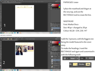 PAPERSIZE:Letter
I placethe mastheadandsloganat
the verytop,andusethe
RECTANGLEtooltocreatethe line.
MASTHEAD
Font:MarketDeco
Size:40 pt> changed to30pt
Colour:R,G,B>254, 230,147
I addthe 3pictures,withthe biggest one
being themodel featuredin thecover
story.
Tomakethe headings, Iusedthe
RECTANGLEtoolagainandcustomisedit
withthe followingtools:
MICHAELLAMANIAGO
1
2
 